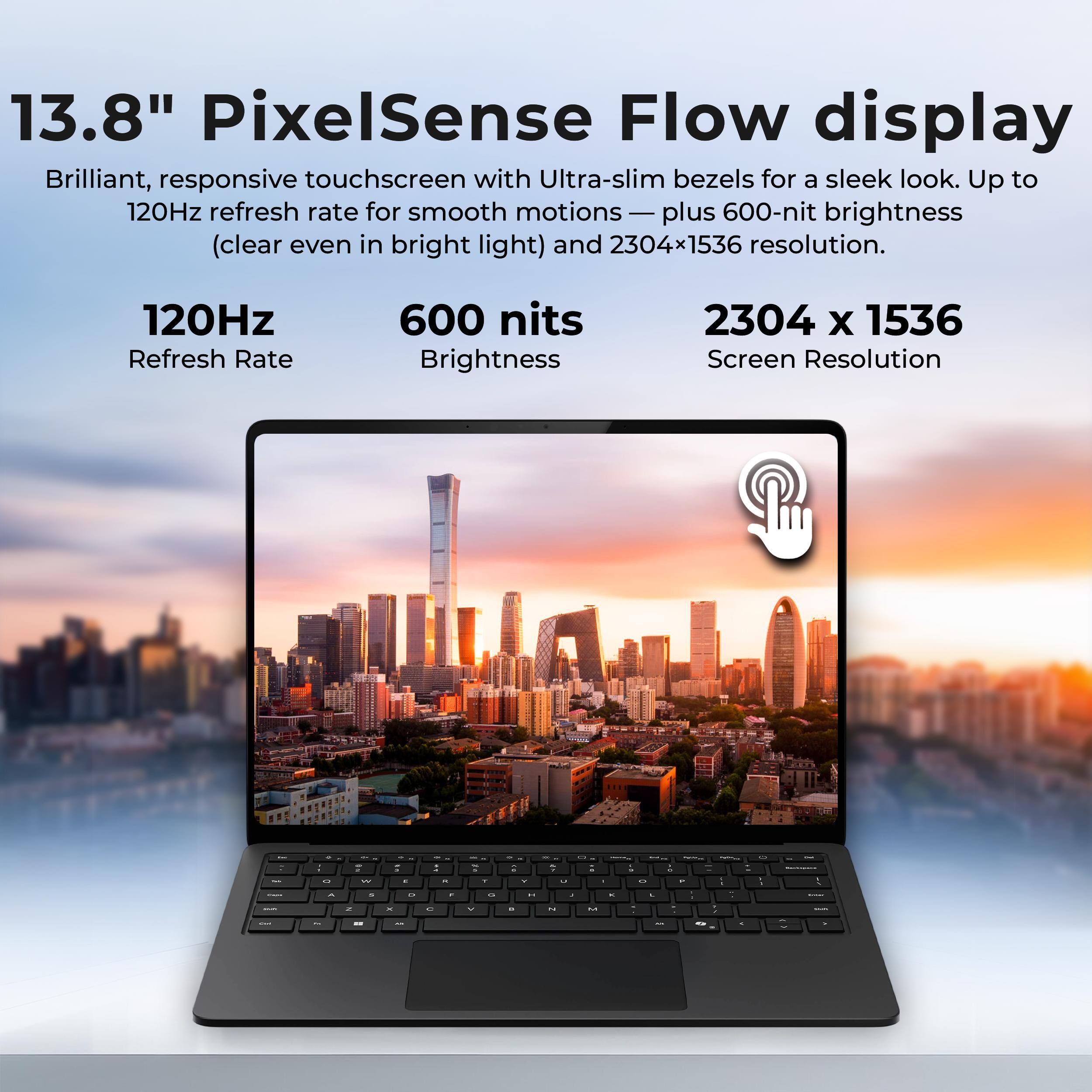 13.8" PixelSense Flow display  
Brilliant, responsive touchscreen with Ultra-slim bezels for a sleek look. Up to 120Hz refresh rate for smooth motions — plus 600-nit brightness (clear even in bright light) and 2304x1536 resolution.

120Hz  
Refresh Rate

600 nits  
Brightness

2304 x 1536  
Screen Resolution