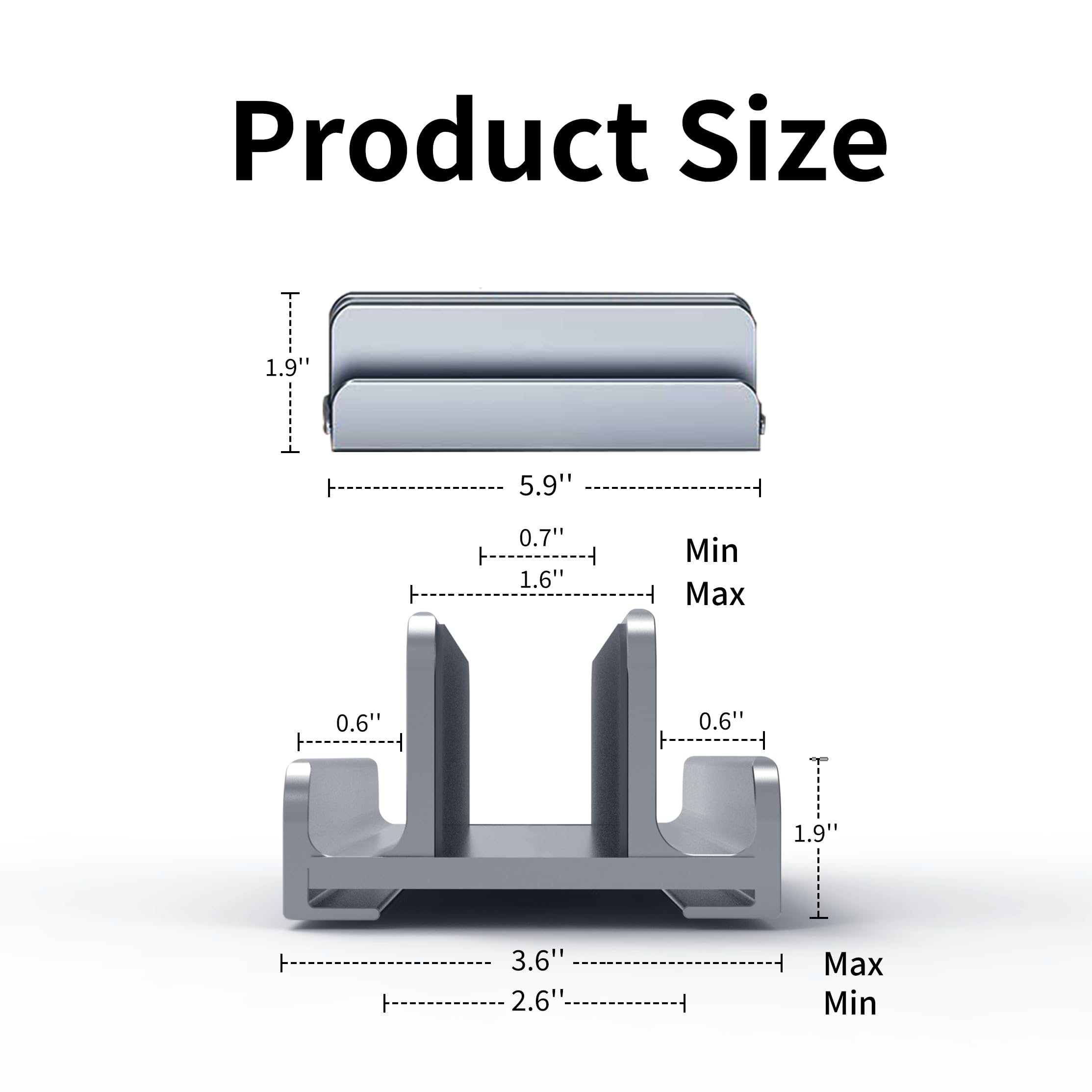 Product Size

- 1.9" (Min)
- 5.9" (Max)
- 0.7" (Min)
- 1.6" (Max)
- 0.6" (Min)
- 0.6" (Max)
- 1.9" (Min)
- 3.6" (Max)
- 2.6" (Min)