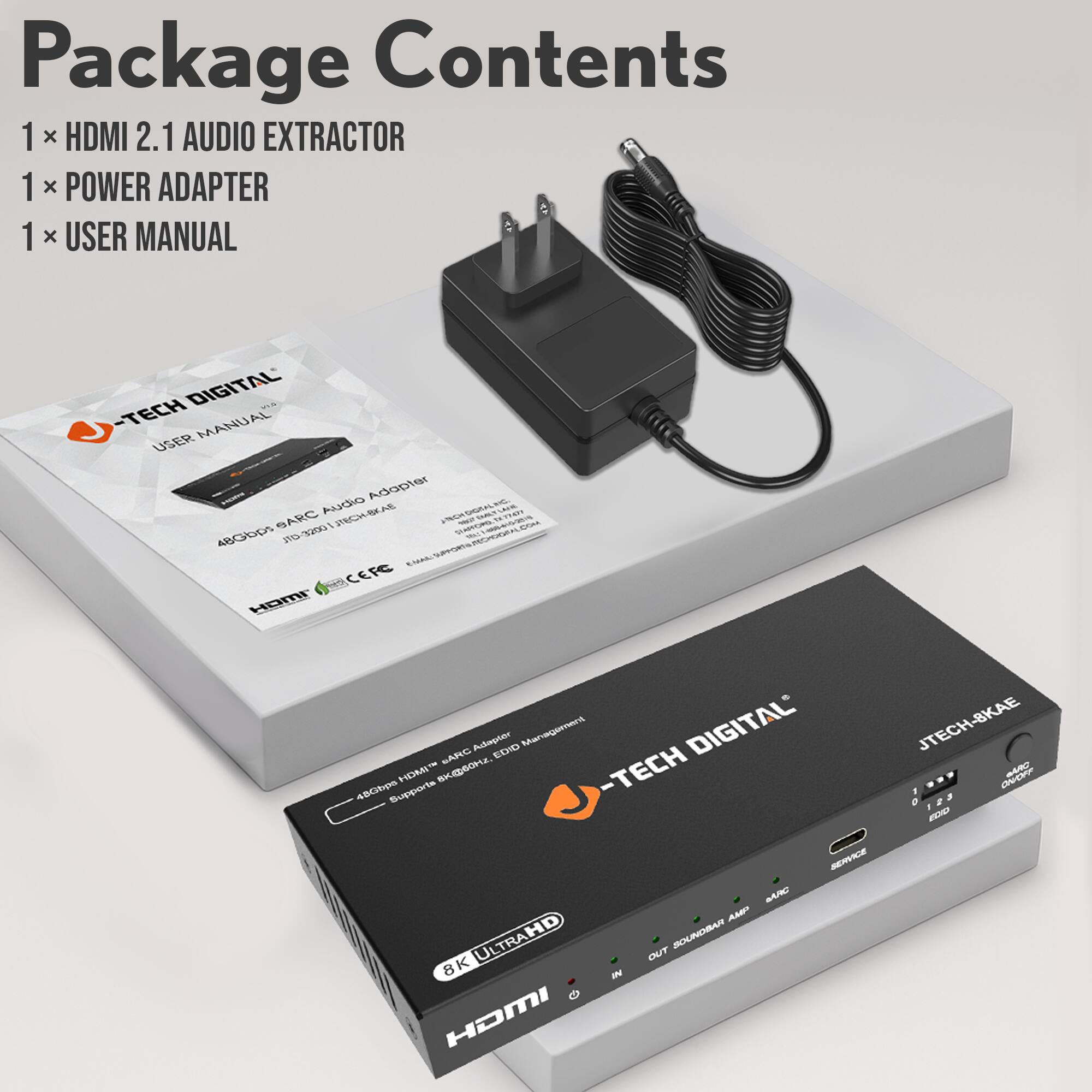 Package Contents

1 x HDMI 2.1 AUDIO EXTRACTOR  
1 x POWER ADAPTER  
1 x USER MANUAL  

J-TECH DIGITAL  
USER MANUAL  
ABCD0005 SARC Audio Adapter  
JTECH-BKAE  
8K ULTRAHD  
HDMI 2.1 AUDIO EXTRACTOR  
Supports 8K@60Hz, 4K@120Hz, HDR, EDID Management  
CEFC  
HDMI 2.1  
8K ULTRAHD  
JTECH DIGITAL  
JTECH-BKAE  
OUT SOUNDBAR AMP  
SARC  
SERVICE  
IN  
1 2 3  
END