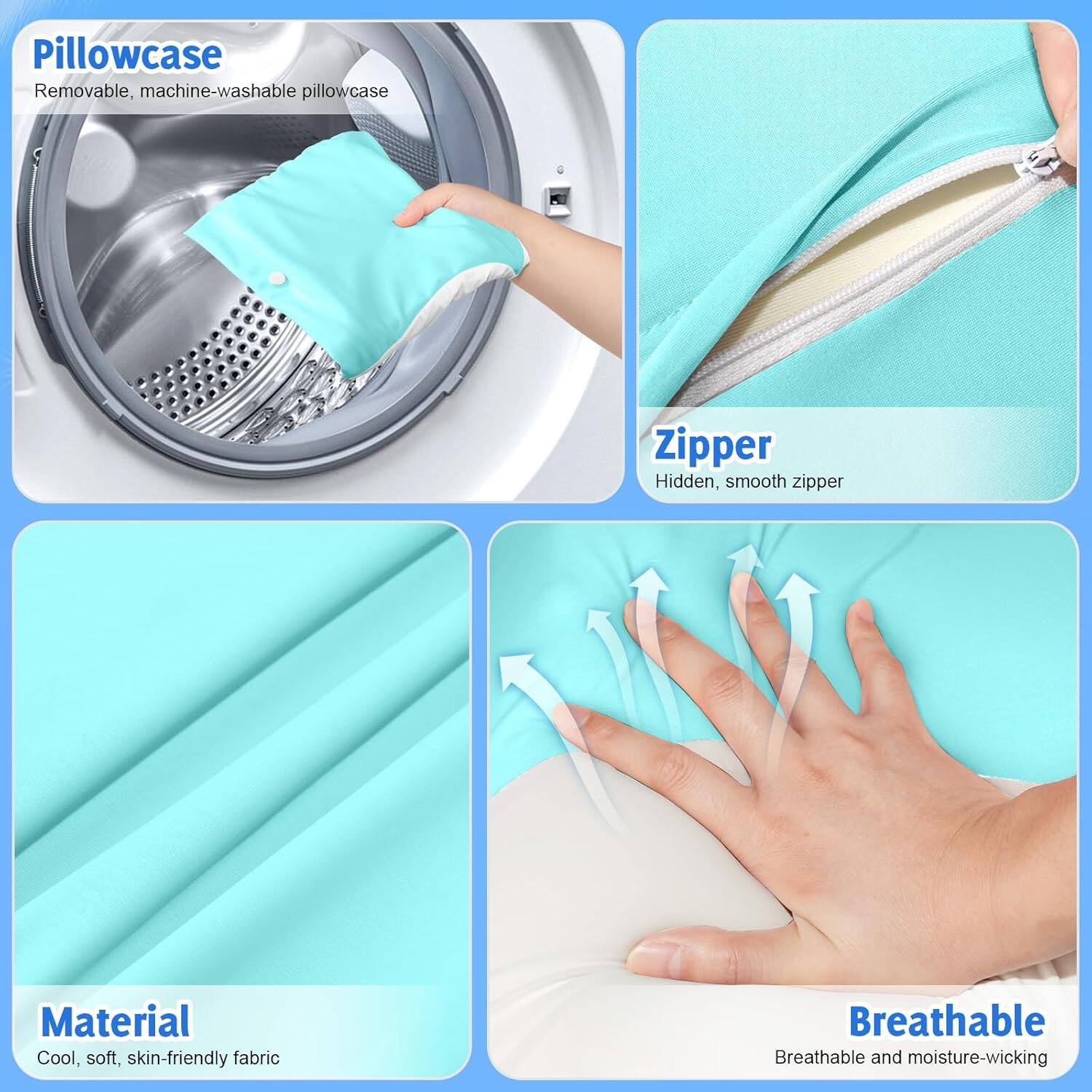 Pillowcase  
Removable, machine-washable pillowcase  

Zipper  
Hidden, smooth zipper  

Material  
Cool, soft, skin-friendly fabric  

Breathable  
Breathable and moisture-wicking