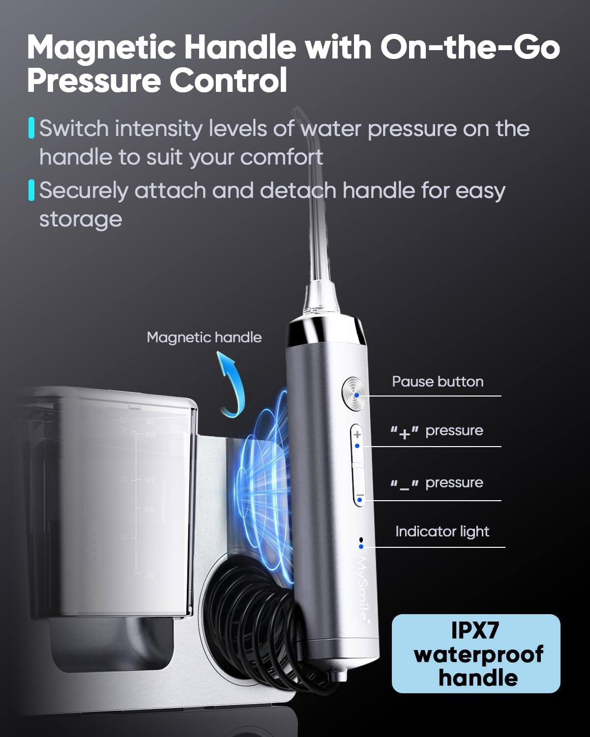 Magnetic Handle with On-the-Go Pressure Control

Switch intensity levels of water pressure on the handle to suit your comfort
Securely attach and detach handle for easy storage
Magnetic handle
Pause button
"+" pressure
"-" pressure
Indicator light
IPX7 waterproof handle