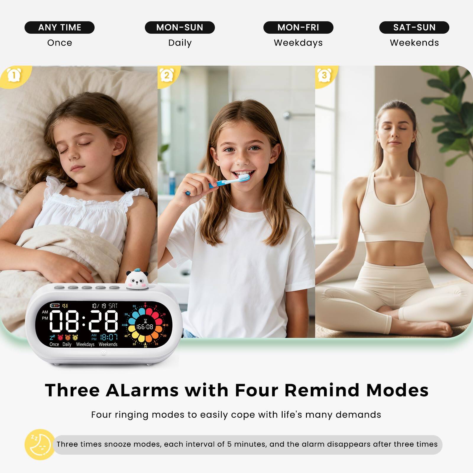 ANY TIME  
Once  

MON-SUN  
Daily  

MON-FRI  
Weekdays  

SAT-SUN  
Weekends  

08:28 AM  
18:01 PM  

Three ALarms with Four Remind Modes  
Four ringing modes to easily cope with life's many demands  

Three times snooze modes, each interval of 5 minutes, and the alarm disappears after three times