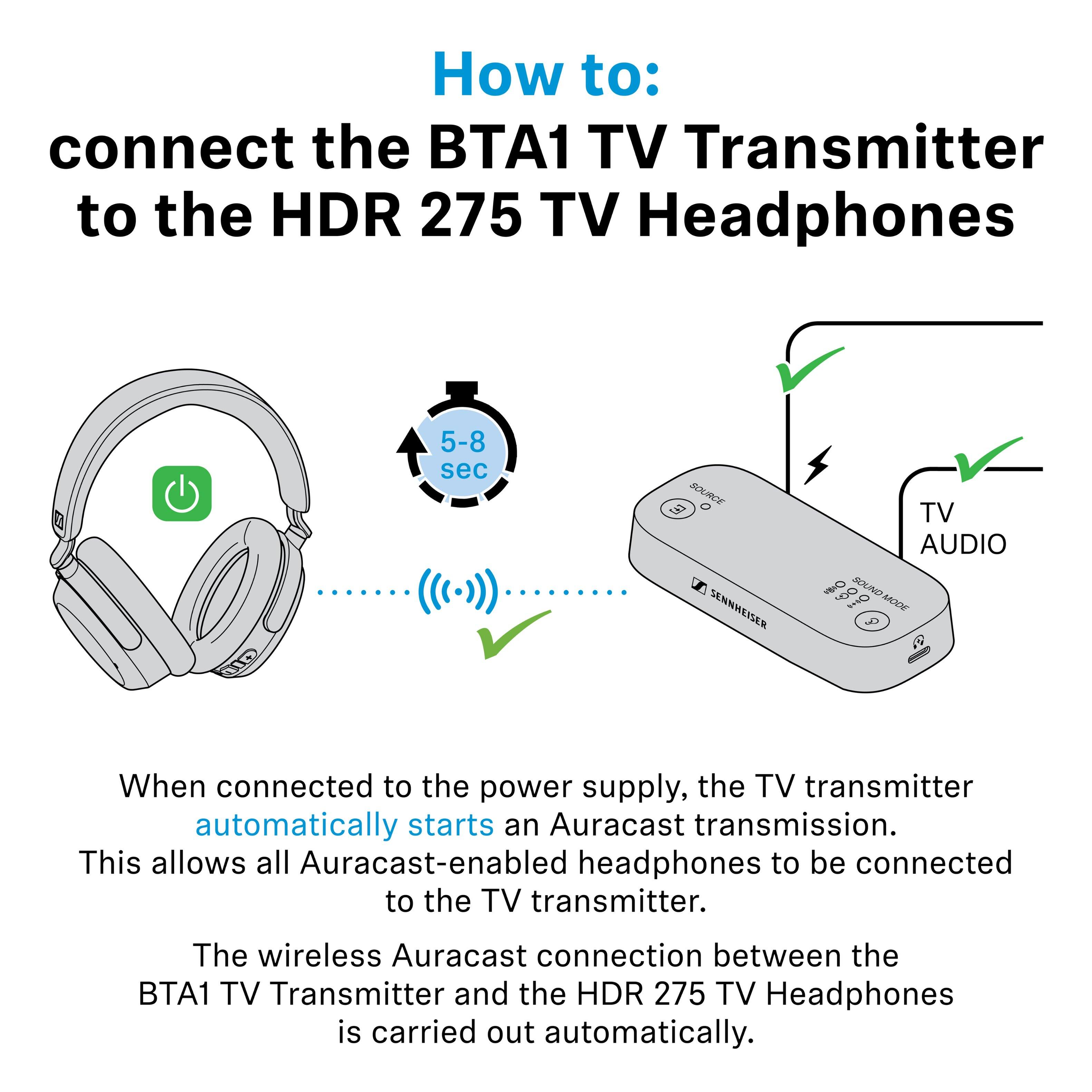 How to: connect the BTA1 TV Transmitter to the HDR 275 TV Headphones

When connected to the power supply, the TV transmitter automatically starts an Auracast transmission. This allows all Auracast-enabled headphones to be connected to the TV transmitter.

The wireless Auracast connection between the BTA1 TV Transmitter and the HDR 275 TV Headphones is carried out automatically.