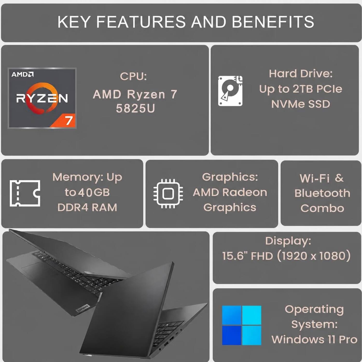 KEY FEATURES AND BENEFITS

CPU: AMD Ryzen 7 5825U

Hard Drive: Up to 2TB PCIe NVMe SSD

Memory: Up to 40GB DDR4 RAM

Graphics: AMD Radeon Graphics, Wi-Fi & Bluetooth Combo

Display: 15.6" FHD (1920 x 1080)

Operating System: Windows 11 Pro