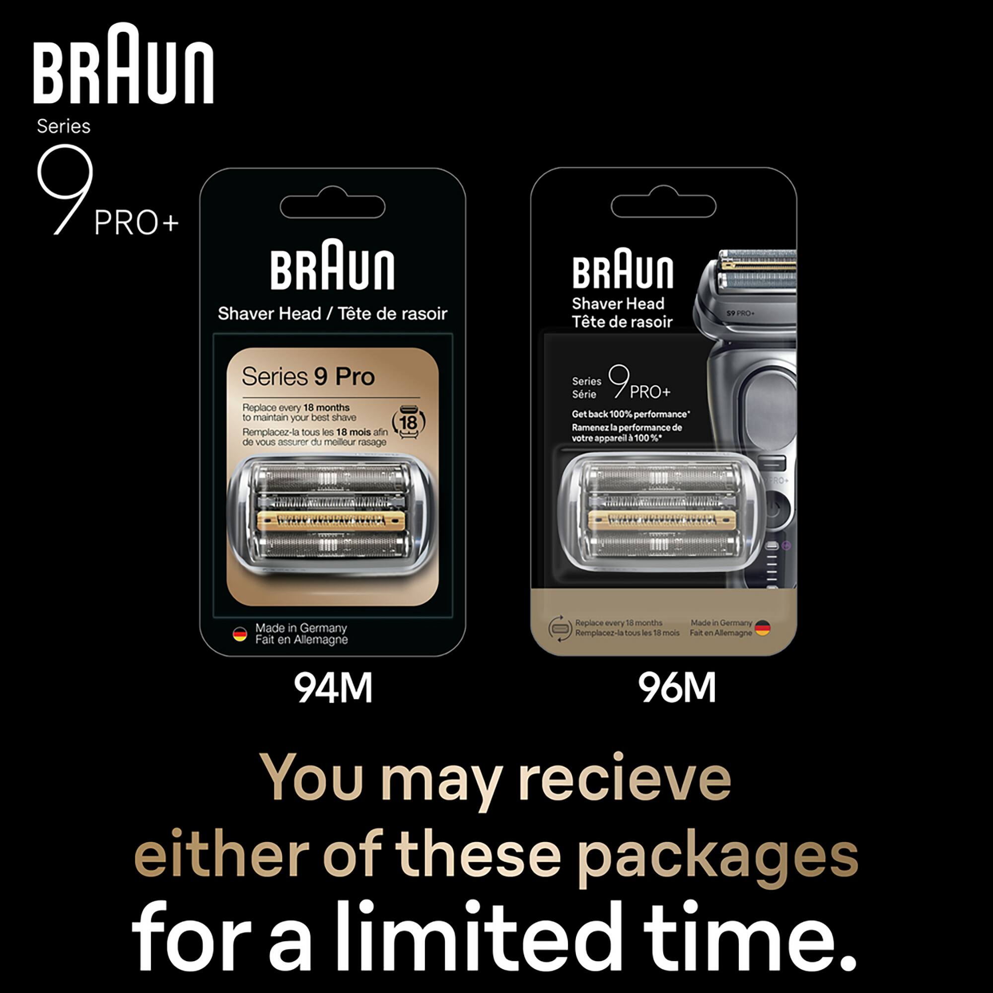 BRAUN Series 9 PRO+  
BRAUN Shaver Head / Tête de rasoir  
BRAUN Shaver Head Tte de rasoir  

Series 9 Pro  
Replace every 18 months to maintain your best shave  
18 Remplacez-la tous les 18 mois afin de vous assurer du meilleur rasage  

Series 9 Pro+  
Get back 100% performance  
Ramènez la performance de votre appareil à 100%  

Made in Germany  
Fait en Allemagne  

94M  
96M  

You may receive either of these packages for a limited time.