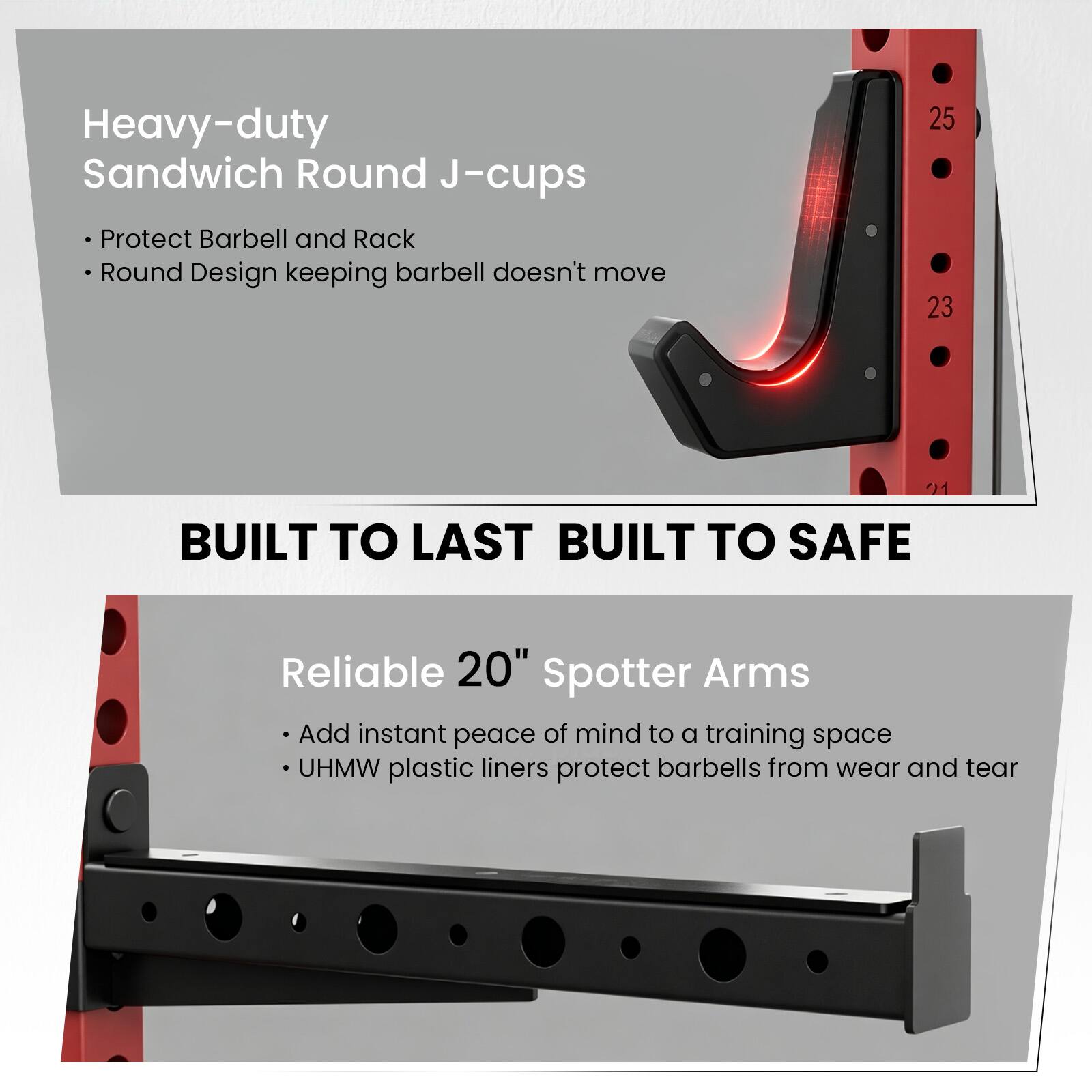 Heavy-duty Sandwich Round J-cups Protect Barbell and Rack Round Design keeping barbell doesn't move

25 23

BUILT TO LAST BUILT TO SAFE

Reliable 20" Spotter Arms Add instant peace of mind to a training space UHMW plastic liners protect barbells from wear and tear