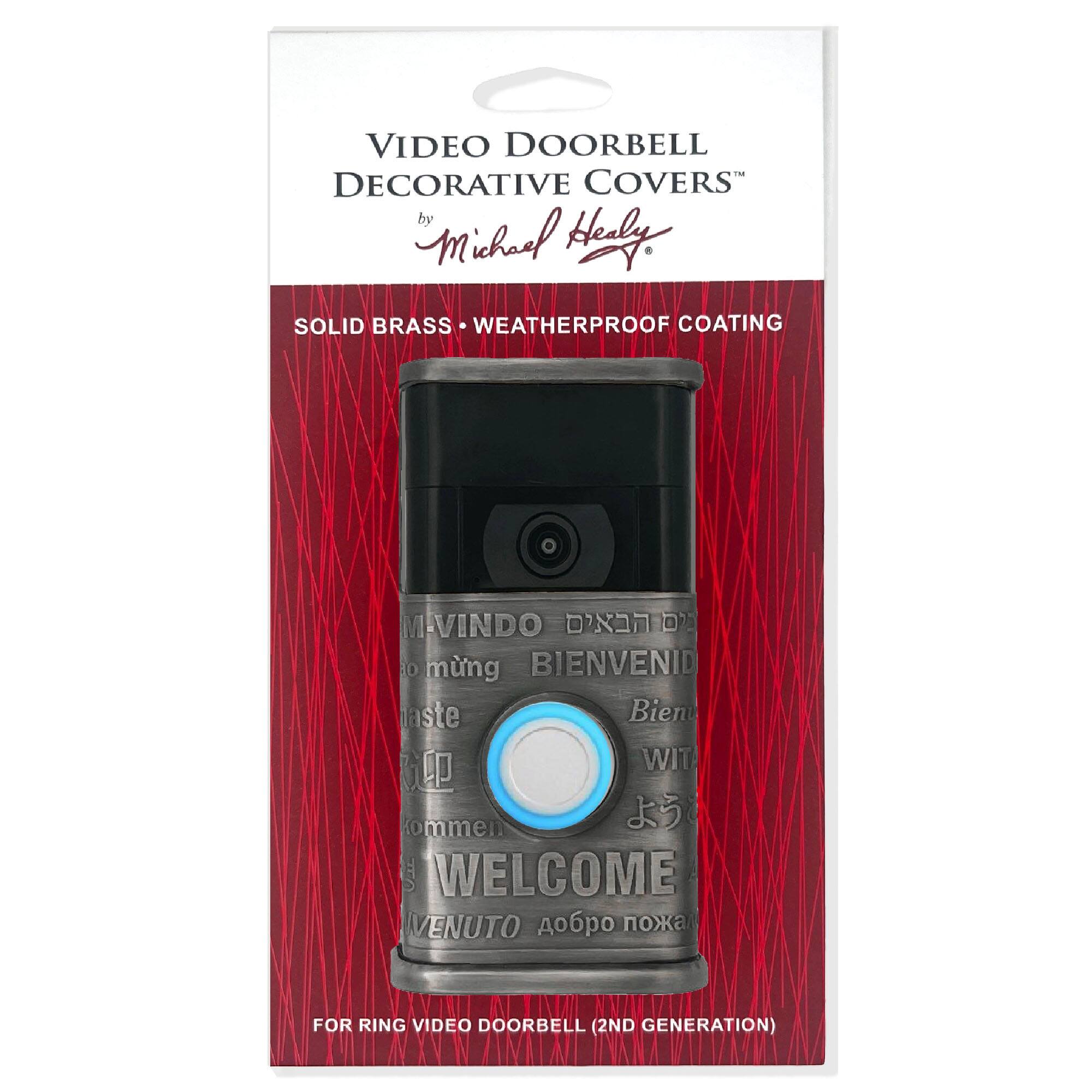 VIDEO DOORBELL DECORATIVE COVERS  
by Michael Healy  

SOLID BRASS • WEATHERPROOF COATING  

M-VINDO  
BIENVENID  
WIT  
WELCOME  
VENUTO  

FOR RING VIDEO DOORBELL (2ND GENERATION)