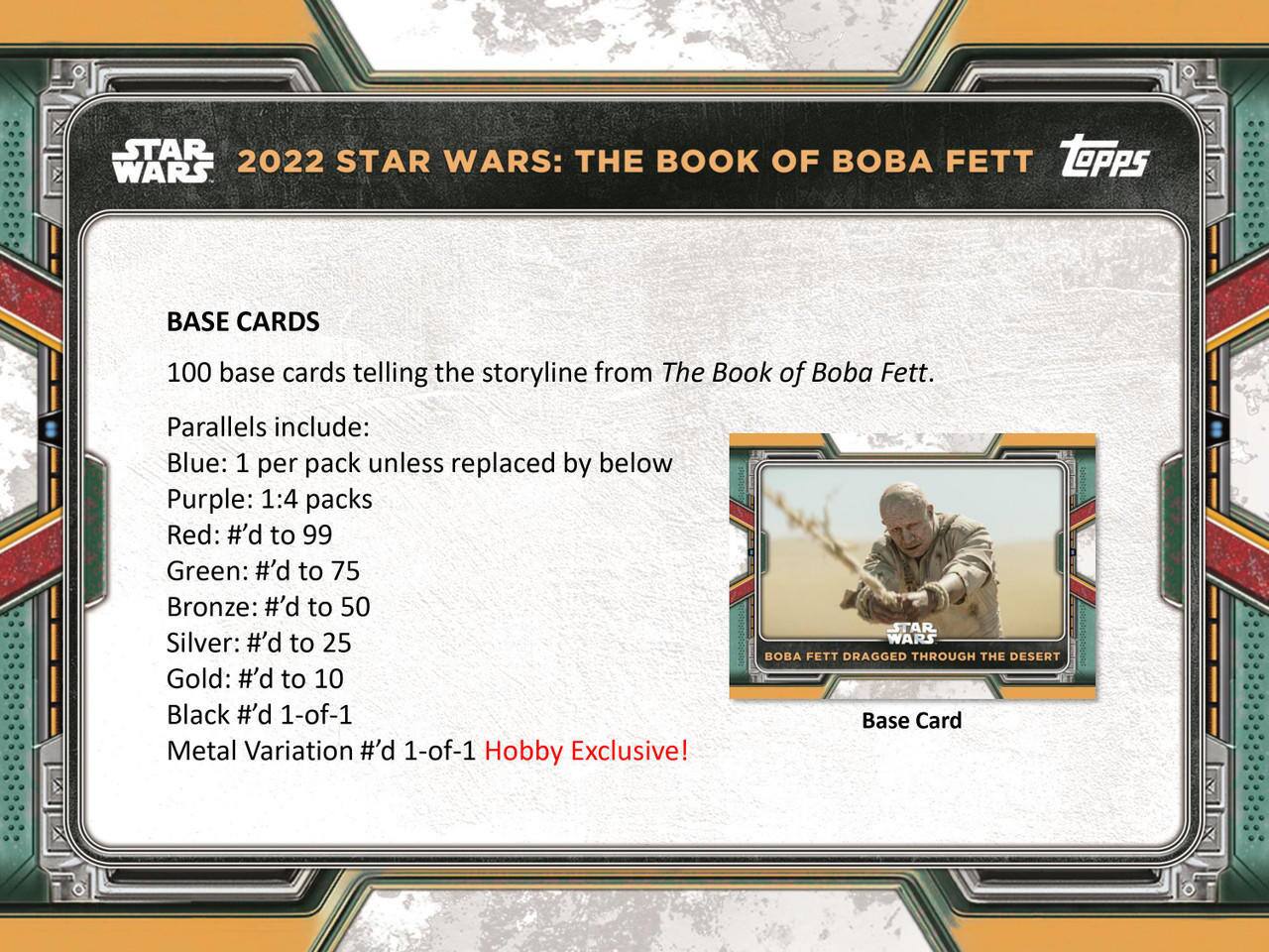 **2022 Star Wars: The Book of Boba Fett**

**Base Cards**
- 100 base cards telling the storyline from *The Book of Boba Fett*.

**Parallels include:**
- Blue: 1 per pack unless replaced by below
- Purple: 1:4 packs
- Red: #’d to 99
- Green: #’d to 75
- Bronze: #’d to 50
- Silver: #’d to 25
- Gold: #’d to 10
- Black #’d 1-of-1
- Metal Variation #’d 1-of-1 Hobby Exclusive!

**Base Card**
- *Boba Fett Dragged Through the Desert*
