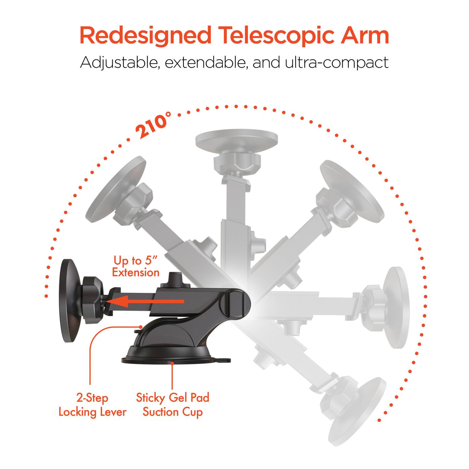 Redesigned Telescopic Arm  
Adjustable, extendable, and ultra-compact  

210°  

Up to 5" Extension  

2-Step Locking Lever  

Sticky Gel Pad Suction Cup