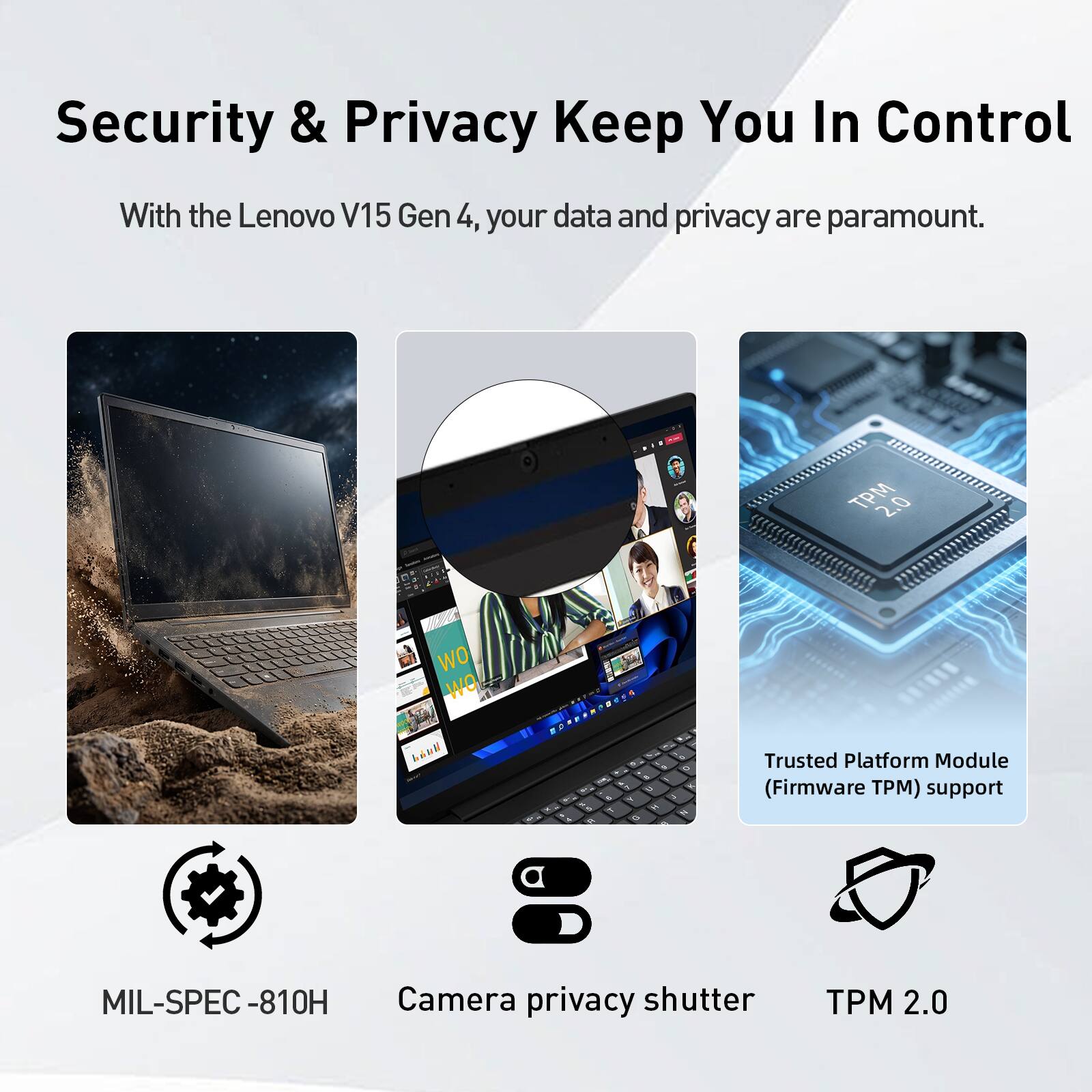 Security & Privacy Keep You In Control

With the Lenovo V15 Gen 4, your data and privacy are paramount.

- MIL-SPEC-810H
- Camera privacy shutter
- Trusted Platform Module (Firmware TPM) support
- TPM 2.0