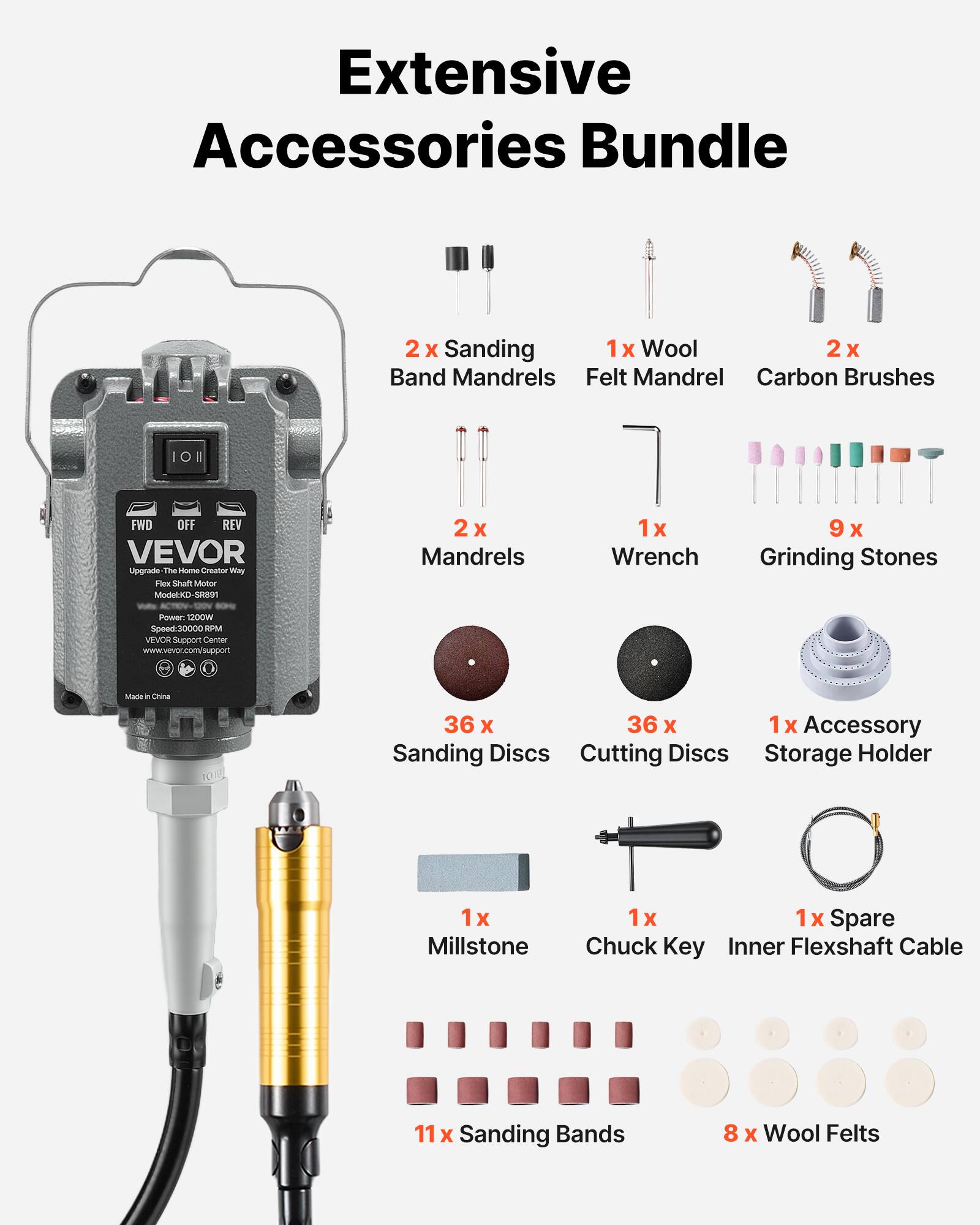 Extensive Accessories Bundle

2) Sanding
- 1x Wool
- 2x Band Mandrels
- Felt Mandrel
- Carbon Brushes

10
FWD OFF REV
VEVOR Upgrade The Home Creator Way Flex Shaft Motor Model:KD-SR891
2x Mandrels
1x Wrench
9 Grinding Stones
Power 1200W Speed:30000 RPM
VEVOR Support Center www.vevor.com/support
Made in China

36 x 36 x 1x Accessory Sanding Discs Cutting Discs Storage Holder
1x Millstone
1x X Spare Chuck Key Inner Flexshaft Cable
11x Sanding Bands
8 x Wool Felts