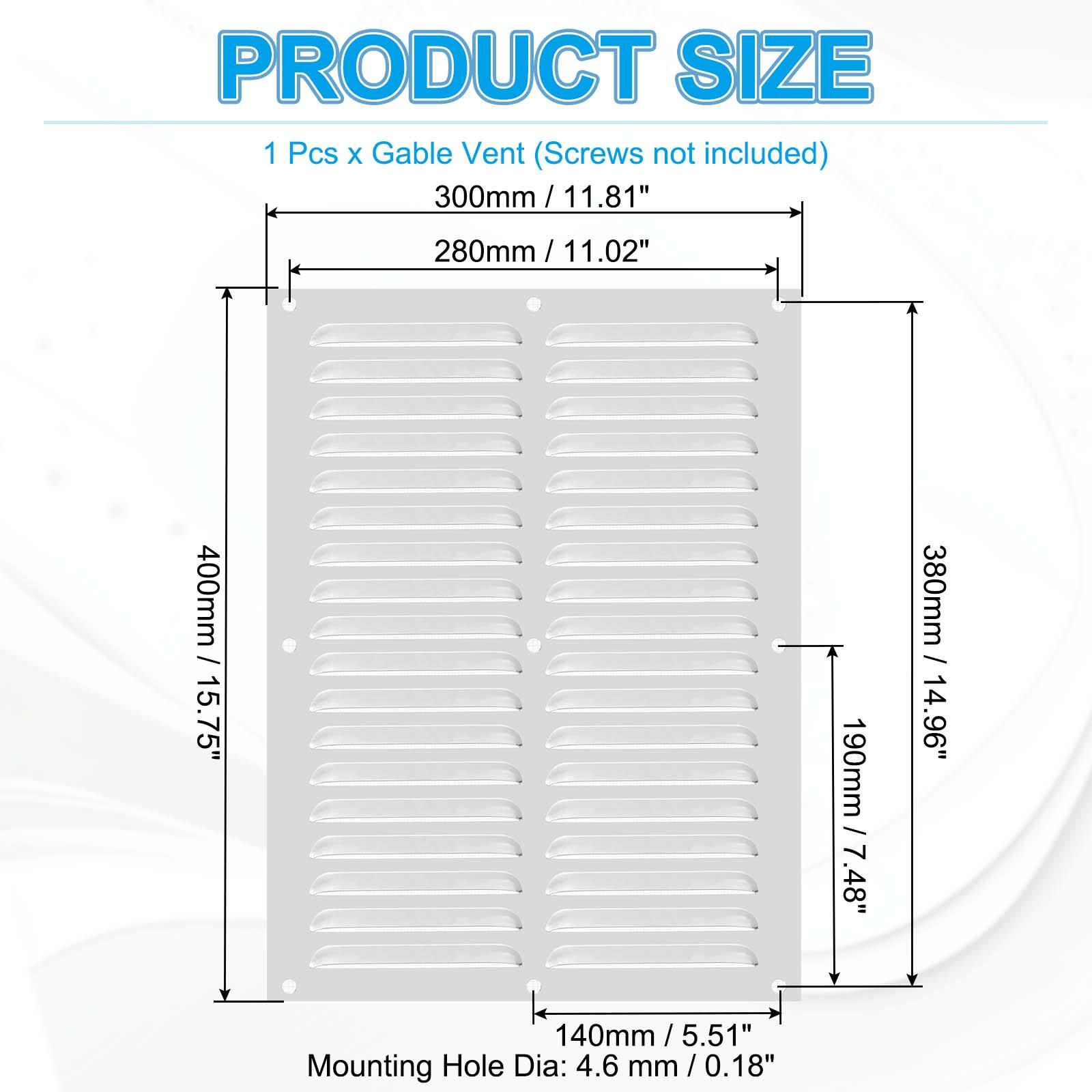 PRODUCT SIZE  
1 Pcs x Gable Vent (Screws not included)  
300mm / 11.81"  
280mm / 11.02"  
400mm / 15.75"  
140mm / 5.51"  
Mounting Hole Dia: 4.6 mm / 0.18"  
190mm / 7.48"  
380mm / 14.96"