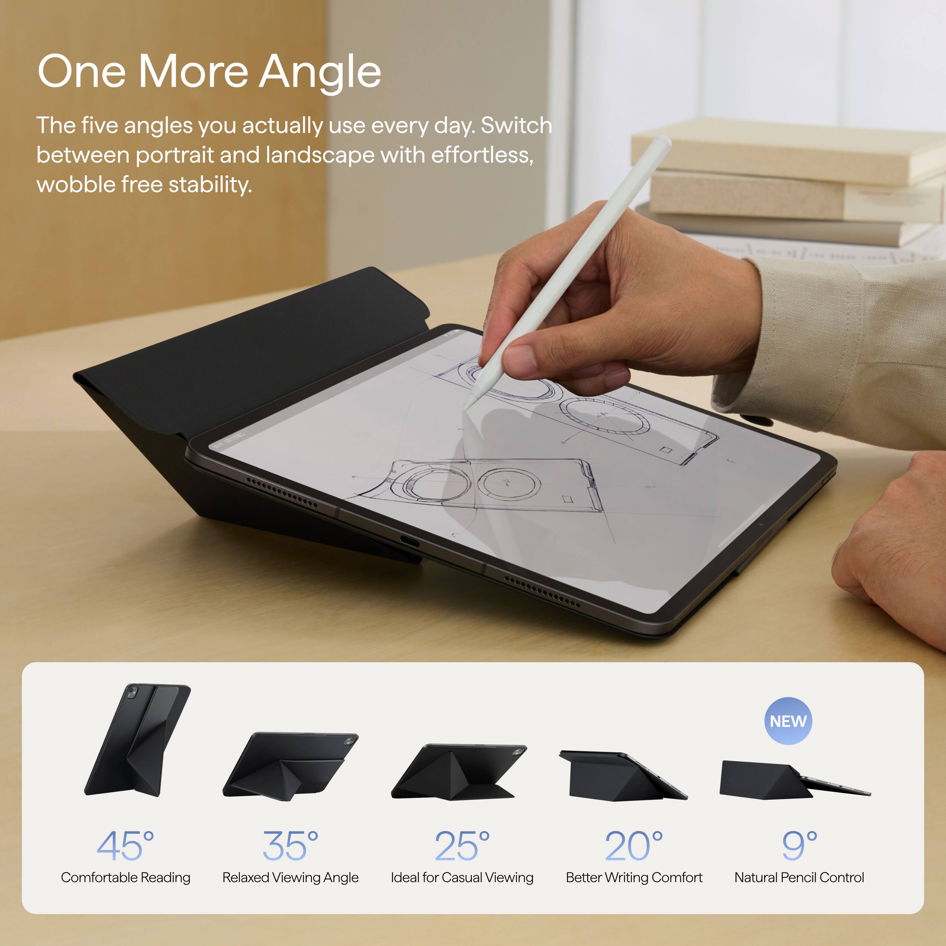 One More Angle  
The five angles you actually use every day. Switch between portrait and landscape with effortless, wobble free stability.

NEW  
45° Comfortable Reading  
35° Relaxed Viewing Angle  
25° Ideal for Casual Viewing  
20° Better Writing Comfort  
9° Natural Pencil Control