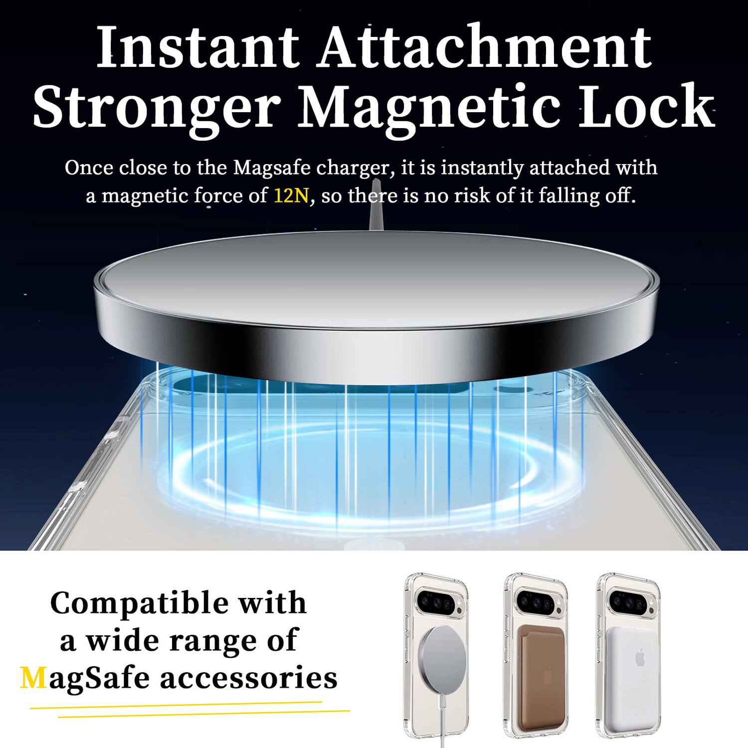 Instant Attachment  
Stronger Magnetic Lock  

Once close to the MagSafe charger, it is instantly attached with a magnetic force of 12N, so there is no risk of it falling off.  

Compatible with a wide range of MagSafe accessories