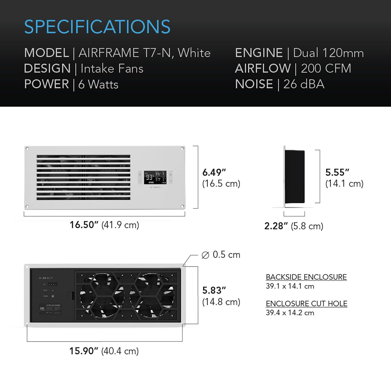 SPECIFICATIONS  
MODEL | AIRFRAME T7-N, White  
ENGINE | Dual 120mm  
DESIGN | Intake Fans  
AIRFLOW | 200 CFM  
POWER | 6 Watts  
NOISE | 26 dBA  

6.49" (16.5 cm)  
5.55" (14.1 cm)  
16.50" (41.9 cm)  
2.28" (5.8 cm)  
0 0.5 cm  
5.83" (14.8 cm)  

BACKSIDE ENCLOSURE | 39.1 x 14.1 cm  
ENCLOSURE CUT HOLE | 39.4 x 14.2 cm  
15.90" (40.4 cm)