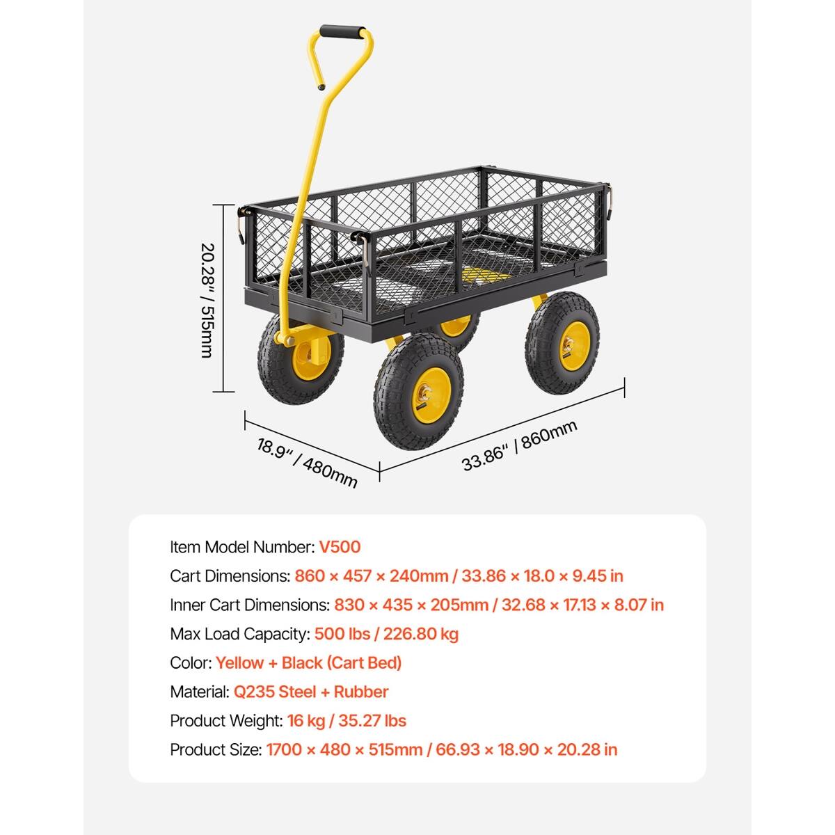 / 20.28" 515mm  
18.9" 480mm  
860mm 33.86"  

Item Model Number: V500  
Cart Dimensions: 860 X 457 X 240mm 33.86 X 18.0 X 9.45 in  
Inner Cart Dimensions: 830 X 435 X 205mm 32.68 X 17.13 X 8.07 in  
Max Load Capacity: 500 lbs 226.80 kg  
Color: Yellow + Black (Cart Bed)  
Material: Q235 Steel + Rubber  
Product Weight: 16 kg 35.27 lbs  
Product Size: 1700 X 480 X 515mm 66.93 X 18.90 X 20.28 in