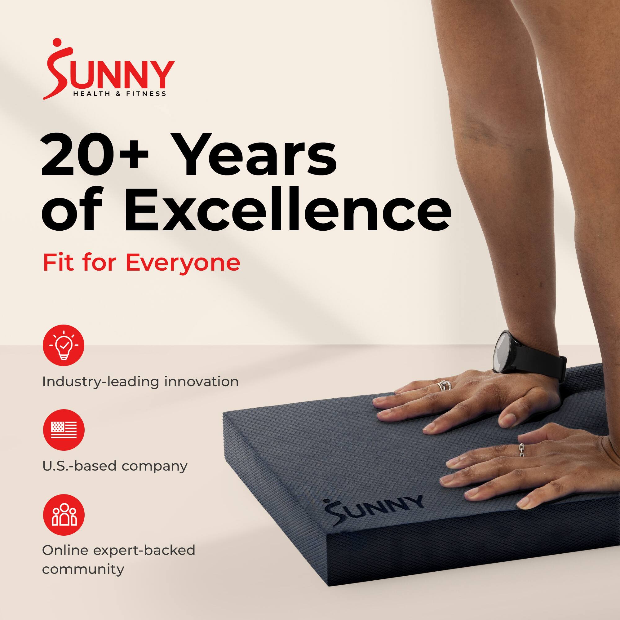 Sunny Health & Fitness  
20+ Years of Excellence  
Fit for Everyone  

Industry-leading innovation  
U.S.-based company  
Online expert-backed community