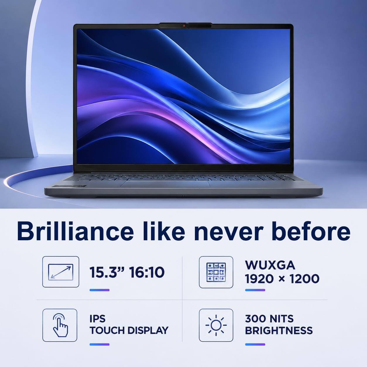 Brilliance like never before

15.3" 16:10

WUXGA 1920 x 1200

IPS TOUCH DISPLAY

300 NITS BRIGHTNESS
