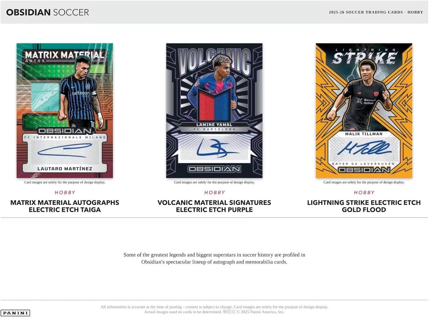 OBSIDIAN SOCCER  
2025-26 SOCCER TRADING CARDS • HOBBY  

MATRIX MATERIAL AUTOS  
STRIKE  
betsson  
Barment Gothoer  
OBSIDIAN FC INTERNAZIONALE MILANO LAUTARO MARTINEZ  
LAMINE YAMAL FC BARCELONA OBSIDIAN  
MALIK TILLMAN HTelle BAYER 04 LEVERKUSEN OBSIDIAN  

Card images are solely for the purpose of design display.  
Card images are solely for the purpose of design display.  
Card images are solely for the purpose of design display.  

HOBBY  
HOBBY  
HOBBY  

MATRIX MATERIAL AUTOGRAPHS ELECTRIC ETCH TAIGA  
VOLCANIC MATERIAL SIGNATURES ELECTRIC ETCH PURPLE  
LIGHTNING STRIKE ELECTRIC ETCH GOLD FLOOD  

Some of the greatest legends and biggest superstars in soccer history are profiled in Obsidian's spectacular lineup of autograph and memorabilia cards.  

All information is accurate at the time of posting – content is subject to change. Card images are solely for the purpose of design display. Actual images used on cards to be determined. ©