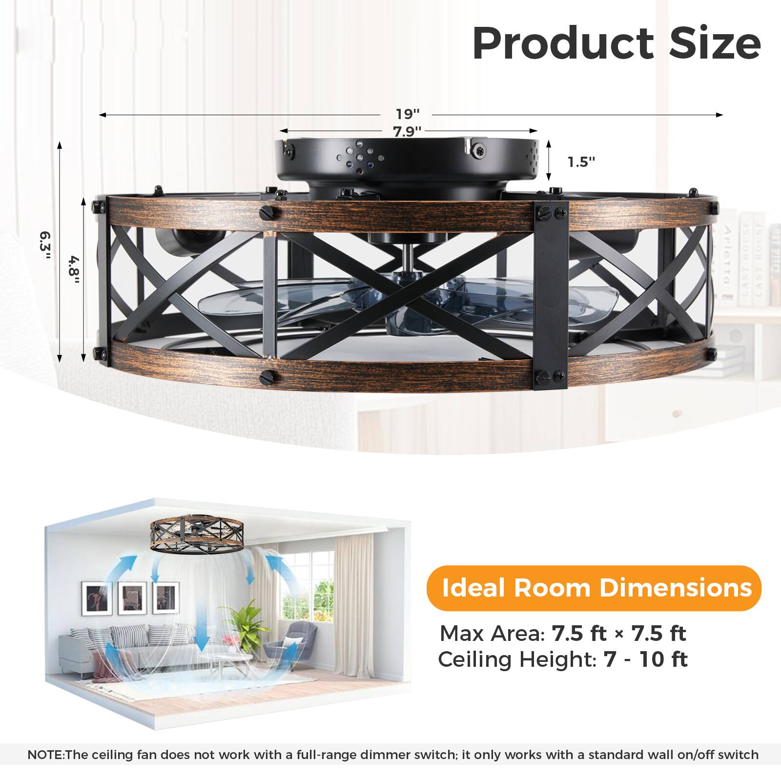Product Size  
19" 7.9" 1.5" 6.3" 4.8"

Ideal Room Dimensions  
Max Area: 7.5 ft x 7.5 ft  
Ceiling Height: 7 - 10 ft

NOTE: The ceiling fan does not work with a full-range dimmer switch; it only works with a standard wall on/off switch.