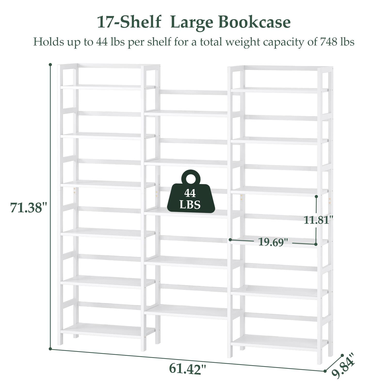 17-Shelf Large Bookcase  
Holds up to 44 lbs per shelf for a total weight capacity of 748 lbs  

Dimensions:  
- Height: 71.38"  
- Width: 61.42"  
- Depth: 19.69"  
- Shelf Depth: 11.81"  
- Shelf Height: 9.84"