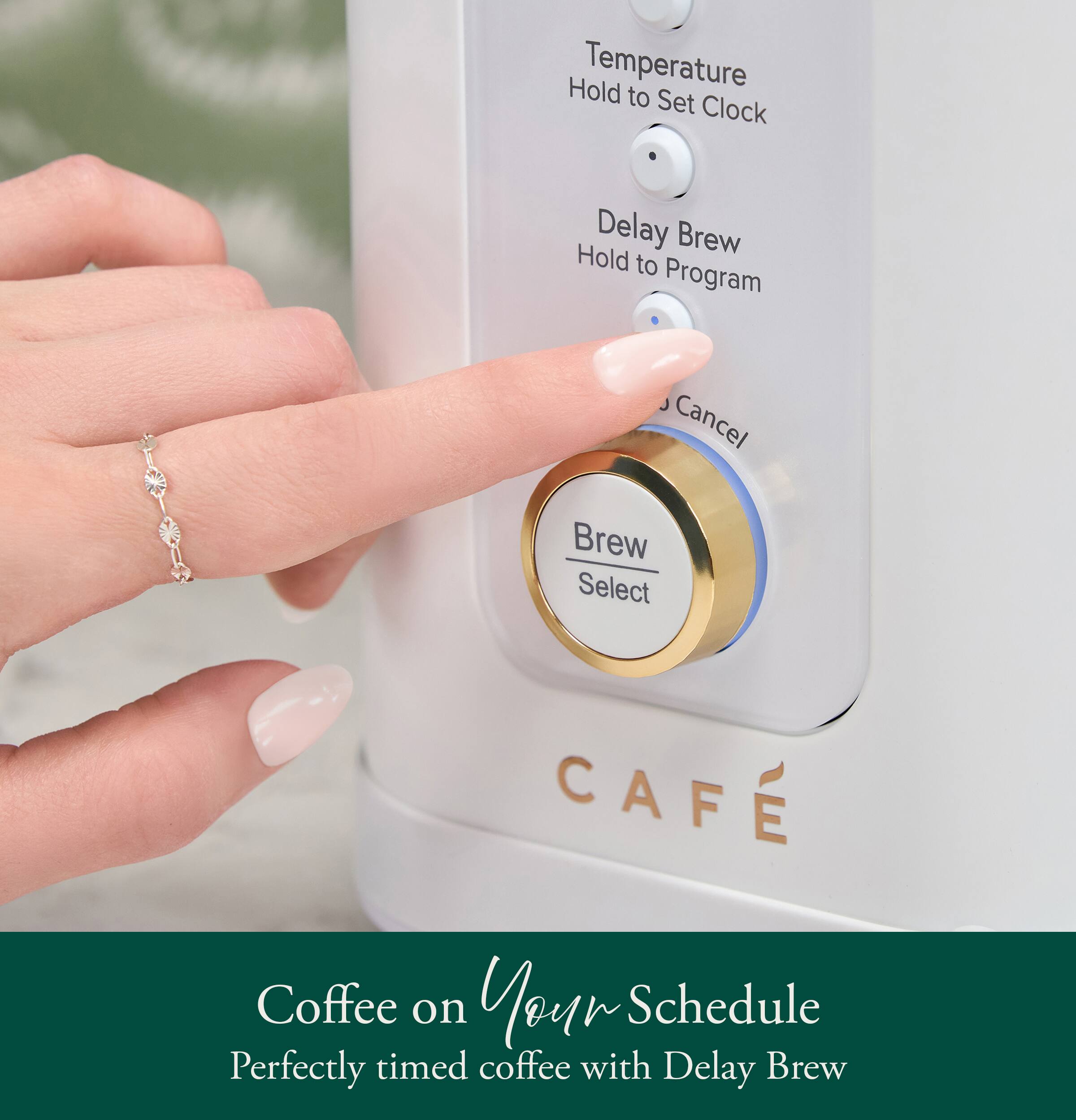 Hold Temperature to Set Clock  
Delay Brew Hold to Program  
Cancel Brew Select  
CAFE Coffee on Your Schedule  
Perfectly timed coffee with Delay Brew