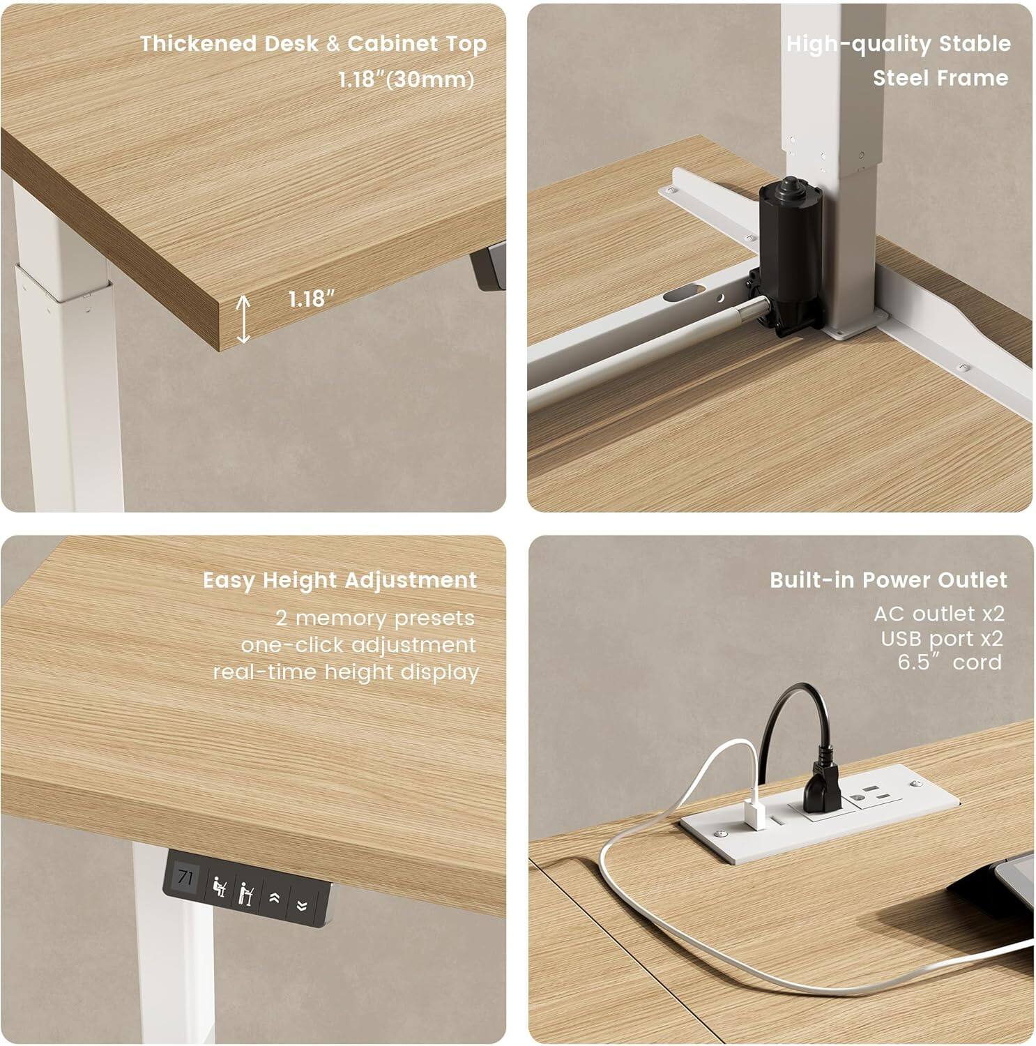 Thickened Desk & Cabinet Top  
1.18" (30mm)

High-quality Stable Steel Frame

Easy Height Adjustment  
2 memory presets  
one-click adjustment  
real-time height display

Built-in Power Outlet  
AC outlet x2  
USB port x2  
6.5" cord