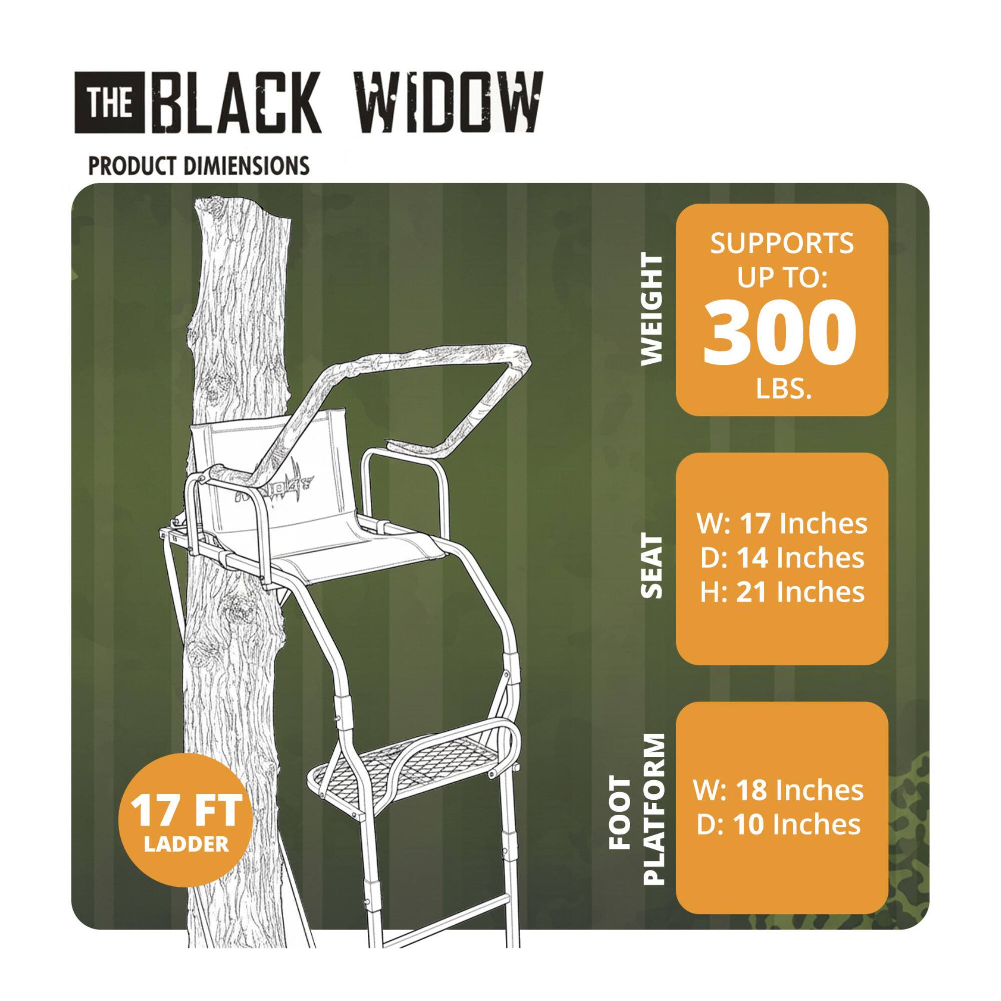 The Black Widow Product Dimensions Supports Up To: Weight 300 Lbs. Seat W: 17 Inches D: 14 Inches H: 21 Inches 17 Ft Ladder Foot Platform W: 18 Inches D: 10 Inches