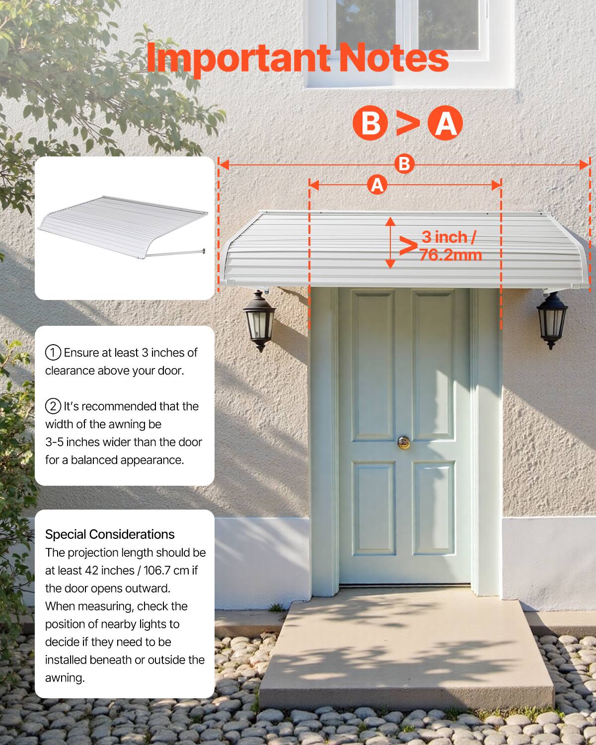 **Important Notes**

- **B > A**
- **3 inch / 76.2mm**

1. Ensure at least 3 inches of clearance above your door.
2. It's recommended that the width of the awning be 3-5 inches wider than the door for a balanced appearance.

**Special Considerations**

- The projection length should be at least 42 inches / 106.7 cm if the door opens outward.
- When measuring, check the position of nearby lights to decide if they need to be installed beneath or outside the awning.