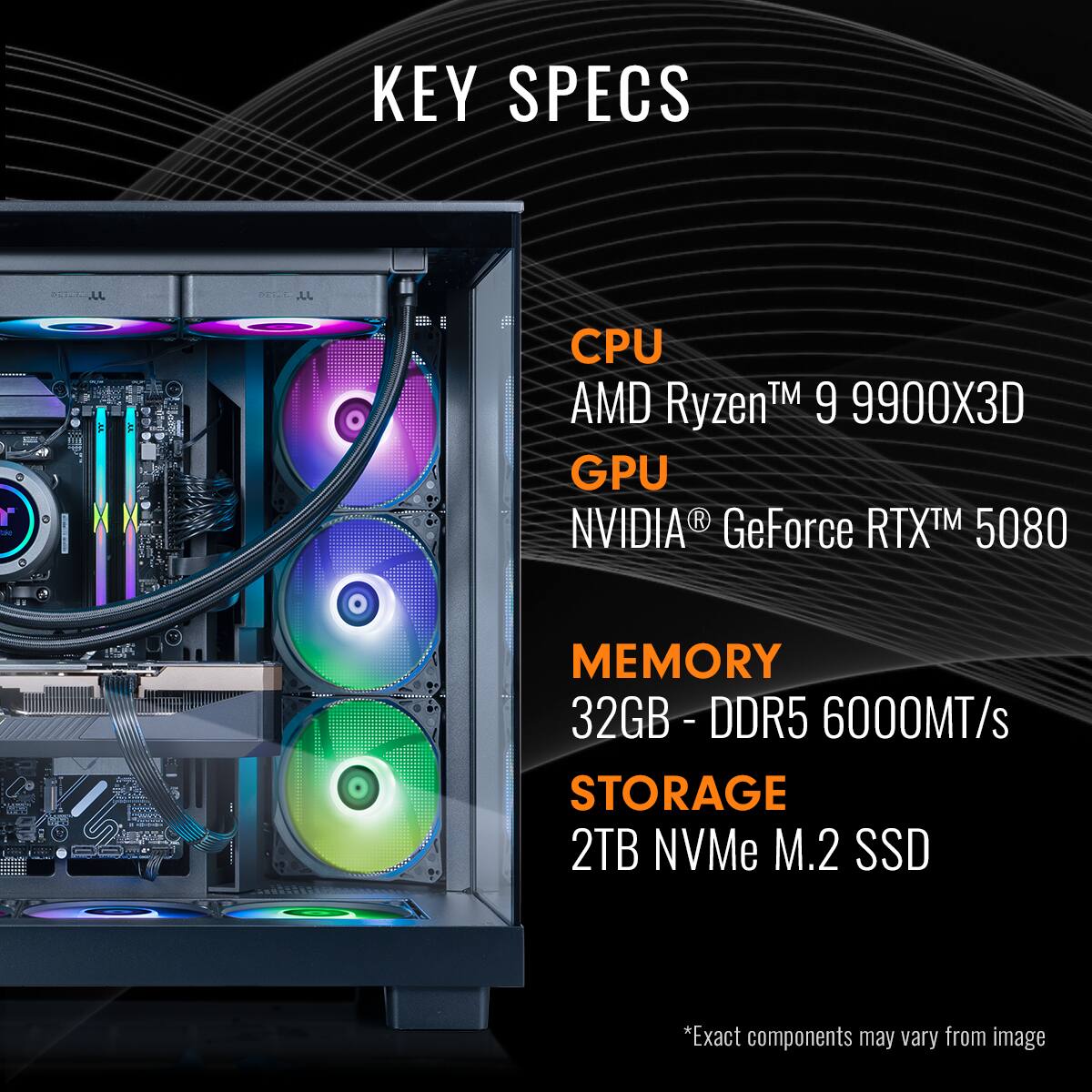 KEY SPECS
CPU: AMD Ryzen™ 9 9900X3D
GPU: NVIDIA GeForce RTX™ 5080
MEMORY: 32GB - DDR5 6000MT/s
STORAGE: 2TB NVMe M.2 SSD
*Exact components may vary from image