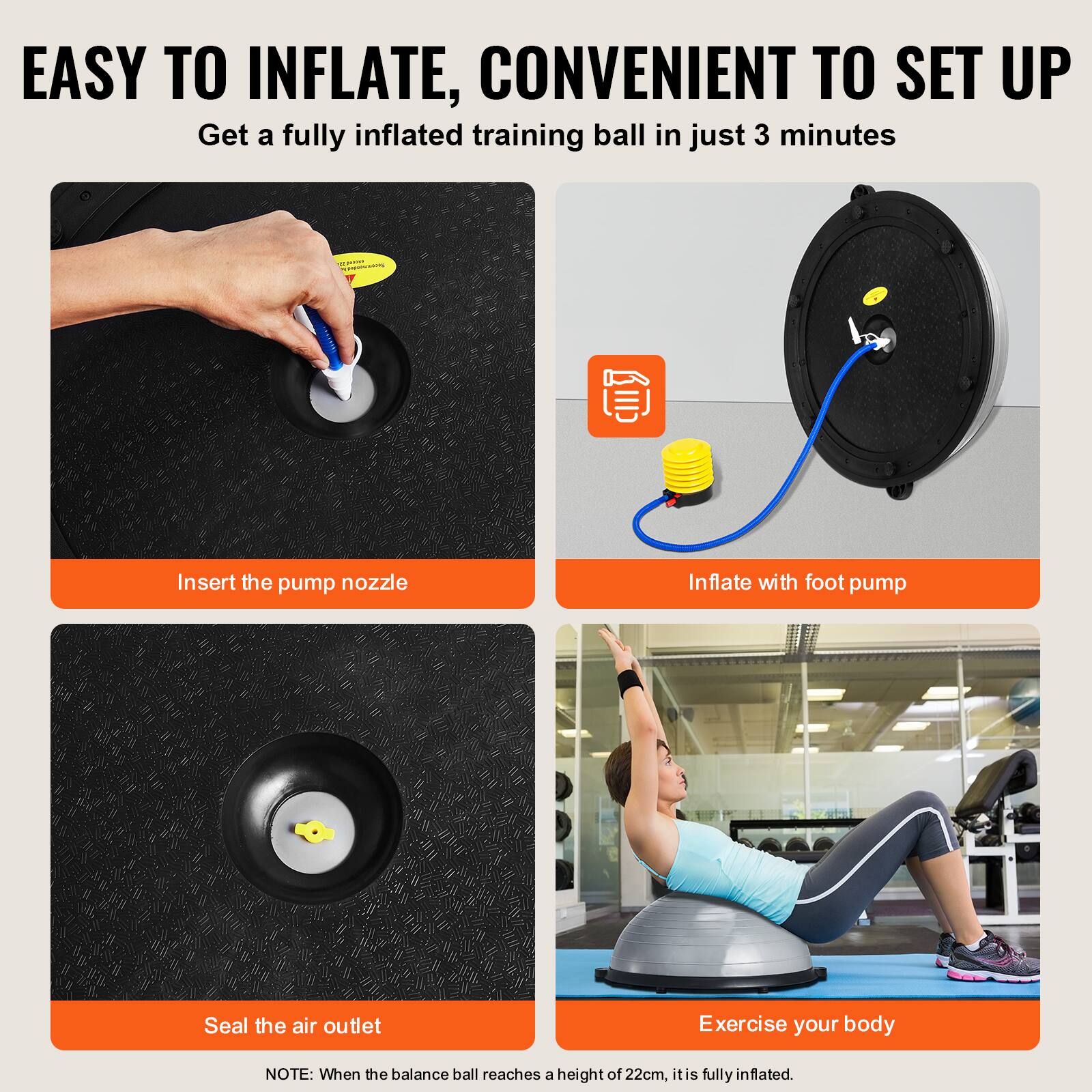 EASY TO INFLATE, CONVENIENT TO SET UP

Get a fully inflated training ball in just 3 minutes

Insert the pump nozzle

Inflate with foot pump

Seal the air outlet

Exercise your body

NOTE: When the balance ball reaches a height of 22cm, it is fully inflated.