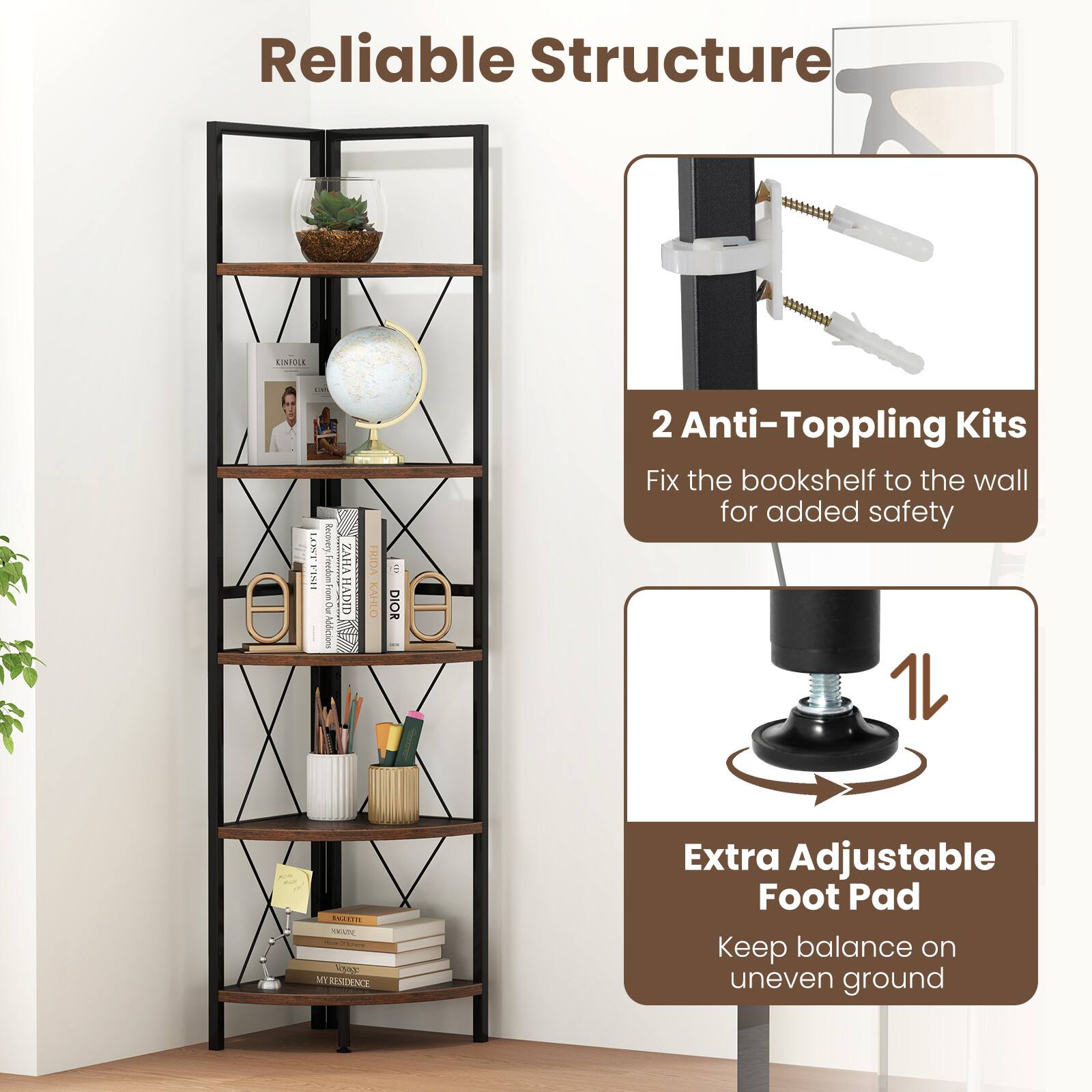 Reliable Structure

2 Anti-Toppling Kits
Fix the bookshelf to the wall for added safety

Extra Adjustable Foot Pad
Keep balance on uneven ground