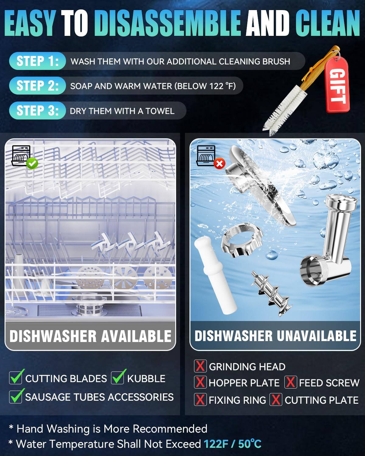 **EASY TO DISASSEMBLE AND CLEAN**

**STEP 1:**  
WASH THEM WITH OUR ADDITIONAL CLEANING BRUSH

**STEP 2:**  
SOAP AND WARM WATER (BELOW 122°F)

**STEP 3:**  
DRY THEM WITH A TOWEL

---

**DISHWASHER AVAILABLE**  
- CUTTING BLADES  
- KUBBLE  
- SAUSAGE TUBES ACCESSORIES  

**DISHWASHER UNAVAILABLE**  
- GRINDING HEAD  
- HOPPER PLATE  
- FEED SCREW  
- FIXING RING  
- CUTTING PLATE  

*Hand Washing is More Recommended*  
*Water Temperature Shall Not Exceed 122°F / 50°C*