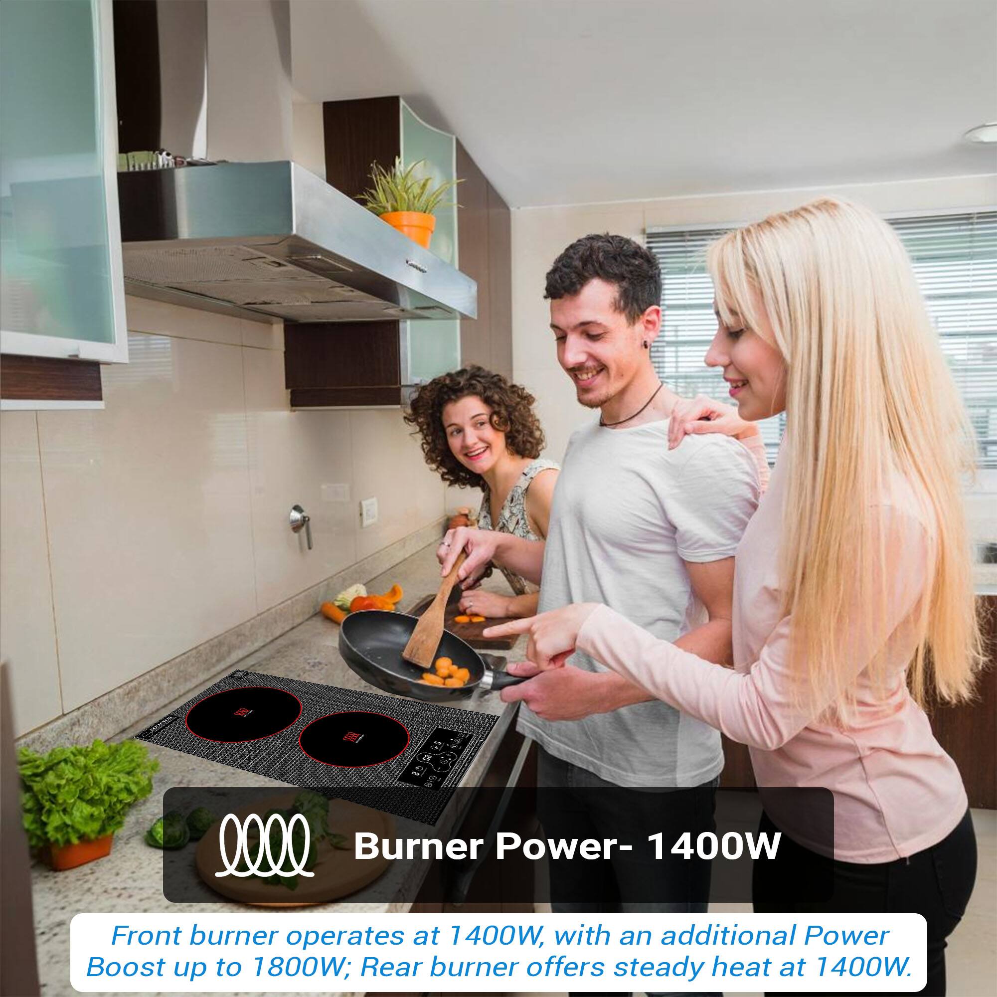 Burner Power- 1400W
Front burner operates at 1400W, with an additional Power Boost up to 1800W; Rear burner offers steady heat at 1400W.