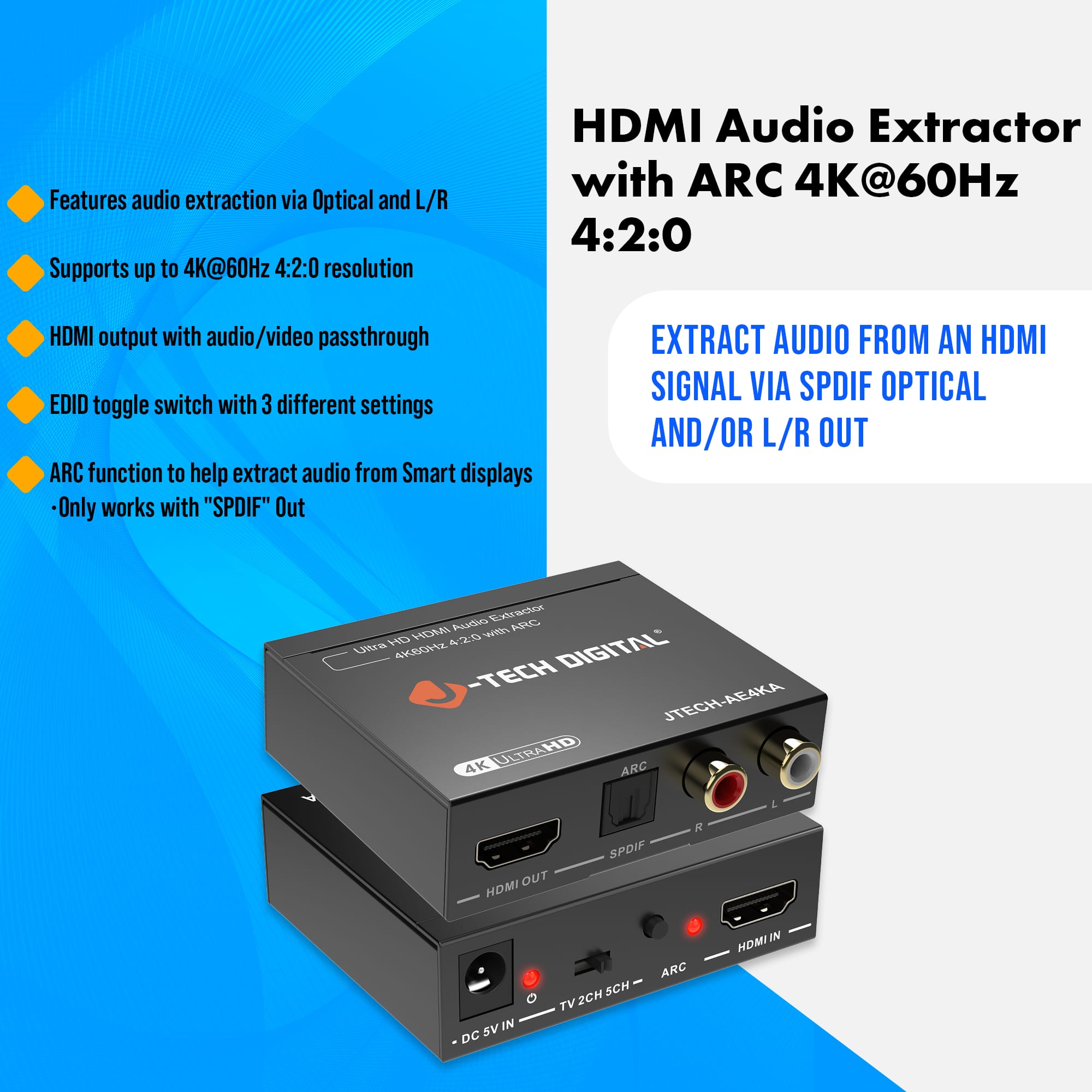 - Features audio extraction via Optical and L/R
- Supports up to 4K@60Hz 4:2:0 resolution
- HDMI output with audio/video passthrough
- EDID toggle switch with 3 different settings
- ARC function to help extract audio from Smart displays
- Only works with "SPDIF" Out
HDMI Audio Extractor with ARC 4K@60Hz 4:2:0
EXTRACT AUDIO FROM AN HDMI SIGNAL VIA SPDIF OPTICAL AND/OR L/R OUT
Ultra HD HDMI Audio Extractor with ARC
4K@60Hz 4:2:0 HDMI
-TECH DIGITAL
JTECH-AE4KA
4K ULTRA HD
HDMI OUT
TV 2CH 5CH
ARC
SPDIF
HDMI IN
DC 5V IN