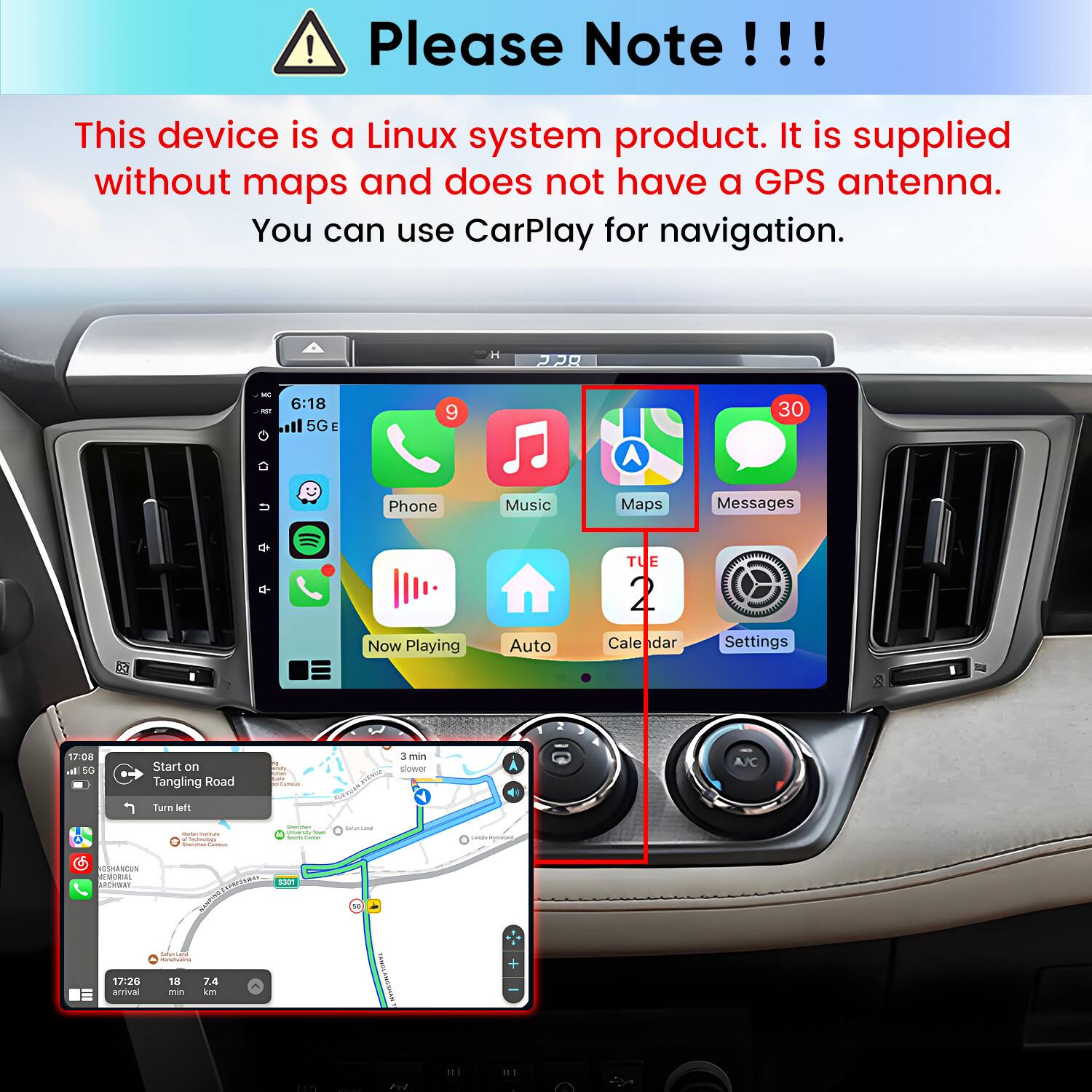 Please Note!!!
This device is a Linux system product. It is supplied without maps and does not have a GPS antenna. You can use CarPlay for navigation.

6:18 5G
9
30
Phone
Music
Maps
Messages
TUE
Now Playing
Auto
Calendar
Settings

17:08 al 5G
Start on Tangling Road
Carmonal
www.
3 min slower
A/C
Turn left
- - x Cashmunizate Memistion Carronal
Shemman untarshy Total Cassons,
SalanCand
Langu/mismaliant
GSHANCUN MEMORIAL ARCHWAY 17:26 arrival
S301 CHIONER MUNICING 18 7.4 min km
Thelective WASSMAN
IH
III