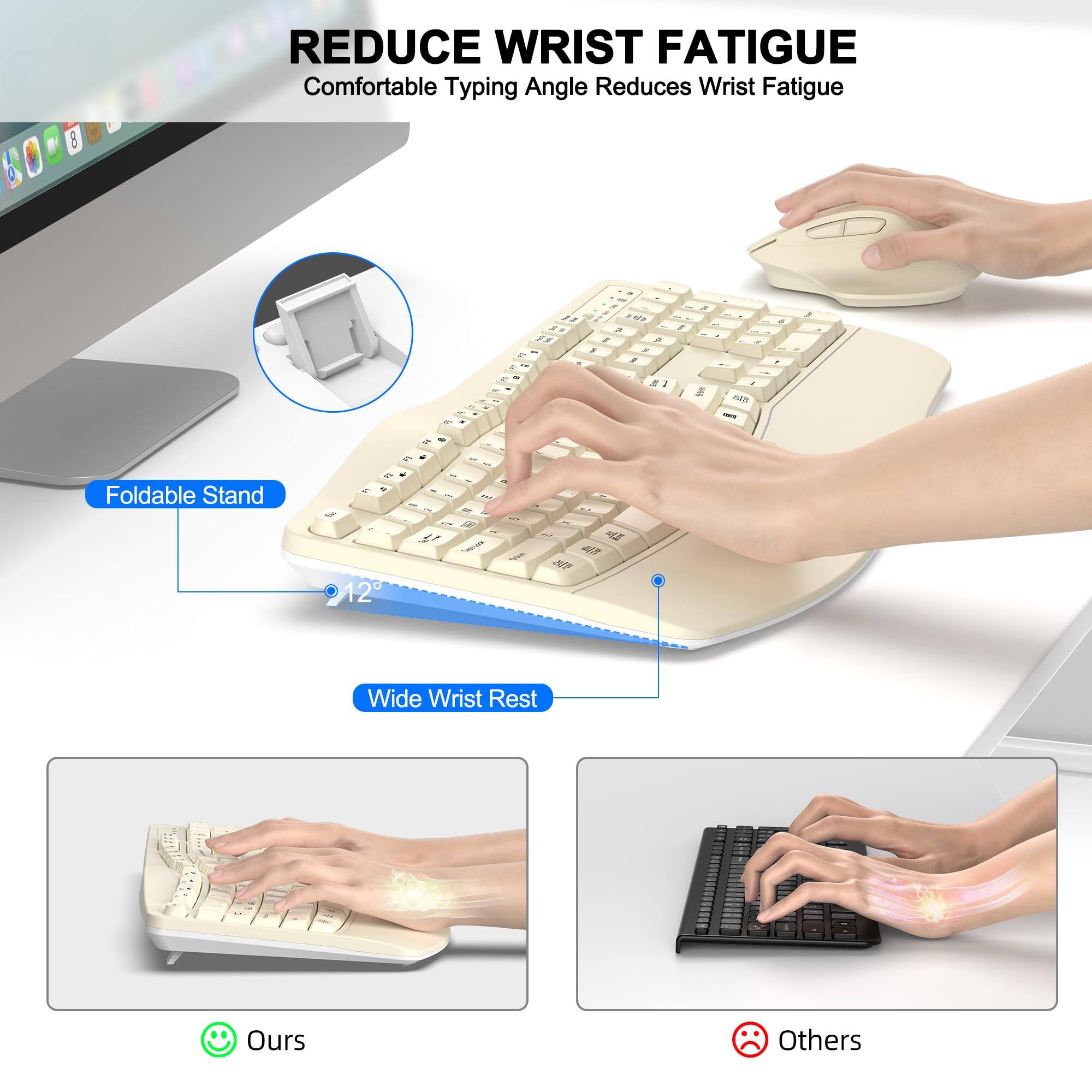 REDUCE WRIST FATIGUE  
Comfortable Typing Angle Reduces Wrist Fatigue  

Foldable Stand  
12°  

Wide Wrist Rest  

Ours  
Others
