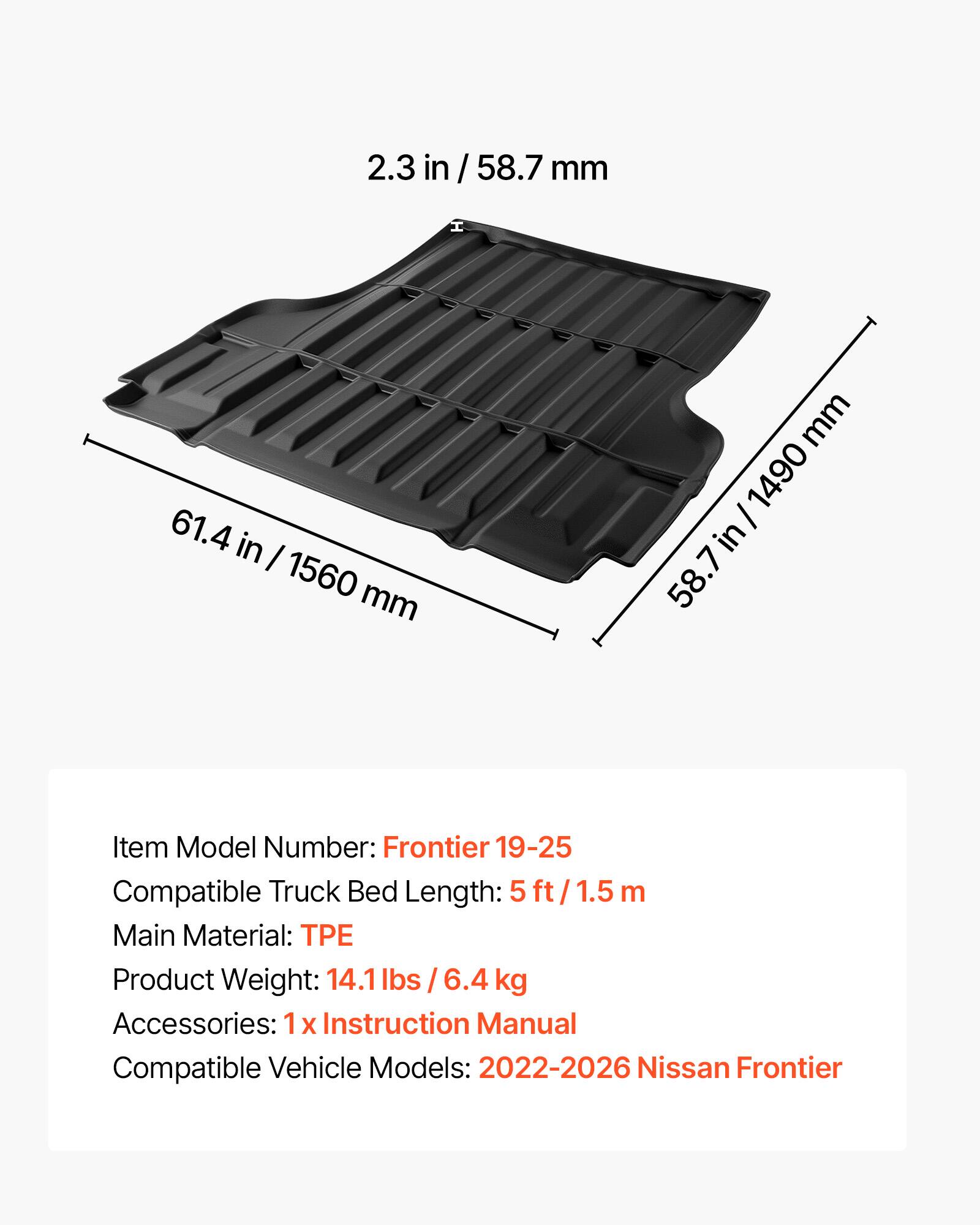 2.3 in / 58.7 mm  
H 61.4 in / 1560 mm  
W 58.7 in / 1490 mm  

Item Model Number: Frontier 19-25  
Compatible Truck Bed Length: 5 ft / 1.5 m  
Main Material: TPE  
Product Weight: 14.1 lbs / 6.4 kg  
Accessories: 1 x Instruction Manual  
Compatible Vehicle Models: 2022-2026 Nissan Frontier