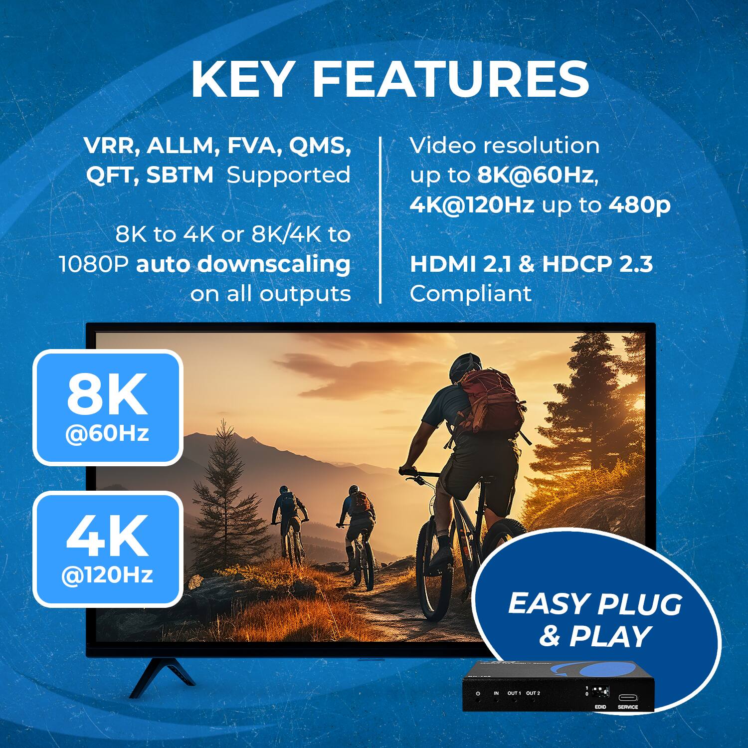 KEY FEATURES
VRR, ALLM, FVA, QMS, QFT, SBTM Supported
Video resolution up to 8K@60Hz, 4K@120Hz up to 480p
8K to 4K or 8K/4K to 1080P auto downscaling on all outputs
HDMI 2.1 & HDCP 2.3 Compliant
8K @60Hz 4K @120Hz
EASY PLUG & PLAY
