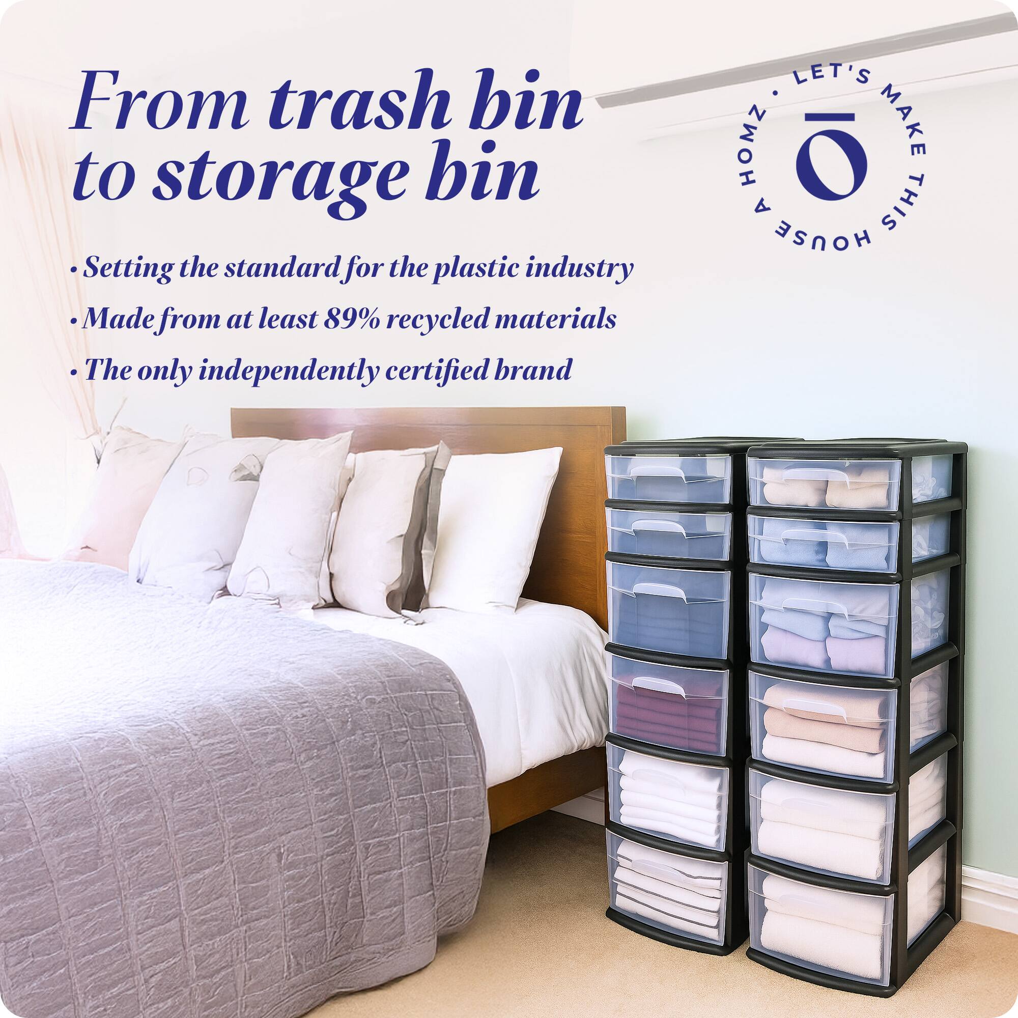 From trash bin to storage bin

- Setting the standard for the plastic industry
- Made from at least 89% recycled materials
- The only independently certified brand

LET'S MAKE THIS HOUSE HOMZ