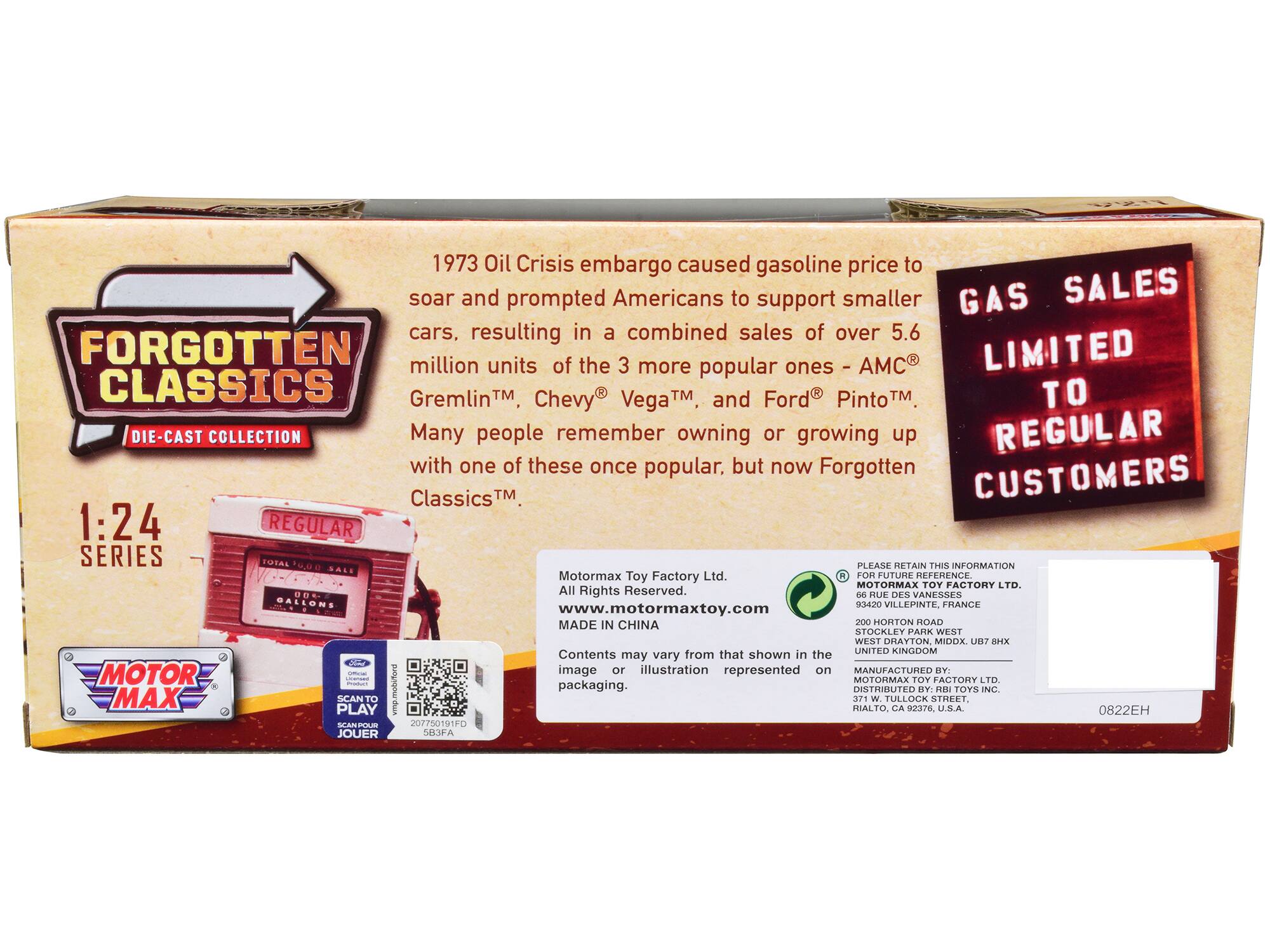 **FORGOTTEN CLASSICS**  
DIE-CAST COLLECTION  

1:24 SERIES  

1973 Oil Crisis embargo caused gasoline price to soar and prompted Americans to support smaller cars, resulting in a combined sales of over 5.6 million units of the 3 more popular ones - AMC Gremlin™, Chevy® Vega™, and Ford® Pinto™. Many people remember owning or growing up with one of these once popular, but now Forgotten Classics™.  

GAS SALES LIMITED TO REGULAR CUSTOMERS  

MOTOR MAX  

Motormax Toy Factory Ltd.  
All Rights Reserved.  
www.motormaxtoy.com  
MADE IN CHINA  

Contents may vary from that shown in the image or illustration represented on packaging.  

PLEASE RETAIN THIS INFORMATION FOR FUTURE REFERENCE.  
MOTORMAX TOY FACTORY LTD.  
93420 VILLEPINTE, FRANCE  
200 HORTON ROAD  
STOCKLEY PARK WEST  
WEST DRAYTON MIDOX, UB7 0PLK  
UNITED KINGDOM  

MANUFACTURED BY:  
MOTORMAX TOY FACTORY LTD.  
DISTRIBUTED BY: RBI TOYS INC.  
RIALTO, CA