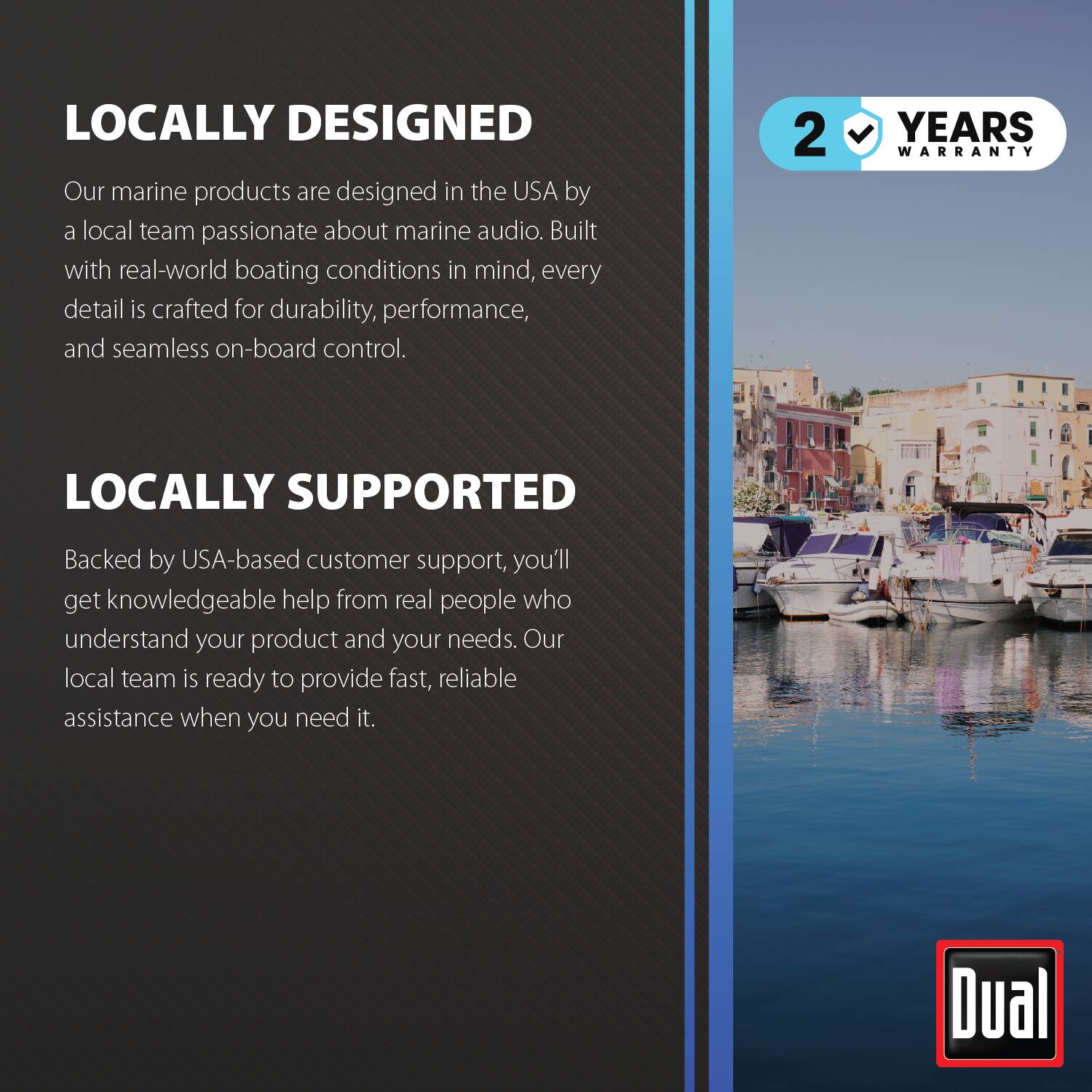 LOCALLY DESIGNED  
Our marine products are designed in the USA by a local team passionate about marine audio. Built with real-world boating conditions in mind, every detail is crafted for durability, performance, and seamless on-board control.

2 YEARS WARRANTY

LOCALLY SUPPORTED  
Backed by USA-based customer support, you'll get knowledgeable help from real people who understand your product and your needs. Our local team is ready to provide fast, reliable assistance when you need it.