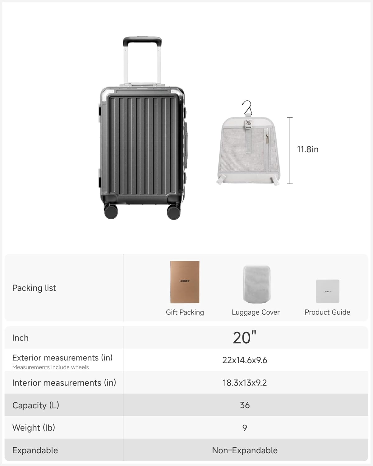 Packing list

Gift Packing  
Luggage Cover  
Product Guide

Inch

Exterior measurements (in)  
Measurements include wheels  
20"  
22x14.6x9.6

Interior measurements (in)  
18.3x13x9.2

Capacity (L)  
36

Weight (lb)  
9

Expandable  
Non-Expandable