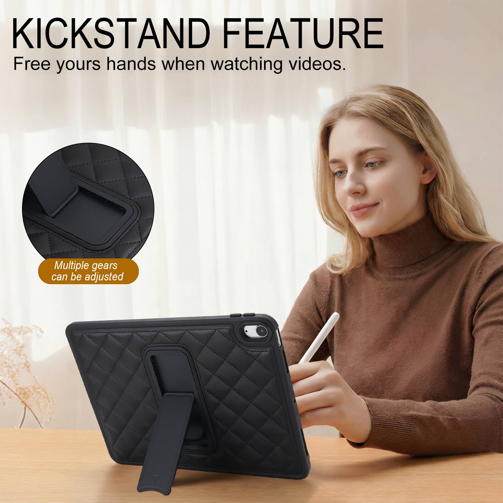 KICKSTAND FEATURE  
Free yours hands when watching videos.  
Multiple gears can be adjusted