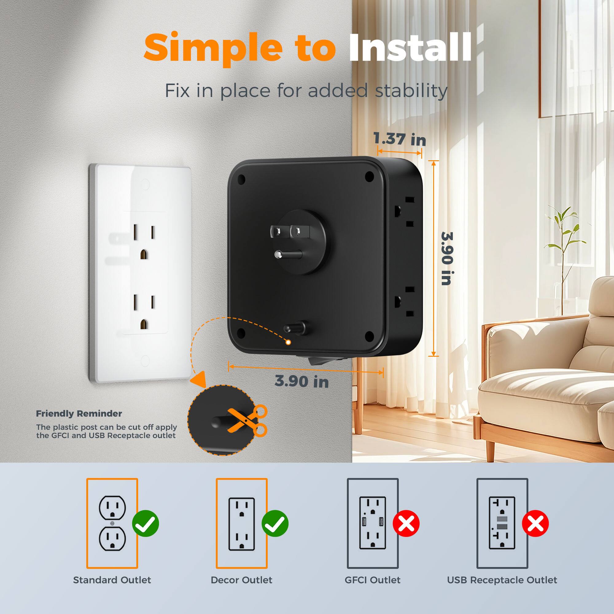 Simple to Install  
Fix in place for added stability  
1.37 in  
3.90 in  
3.90 in  

Friendly Reminder  
The plastic post can be cut off apply the GFCI and USB Receptacle outlet  

Standard Outlet  
Decor Outlet  
GFCI Outlet  
USB Receptacle Outlet
