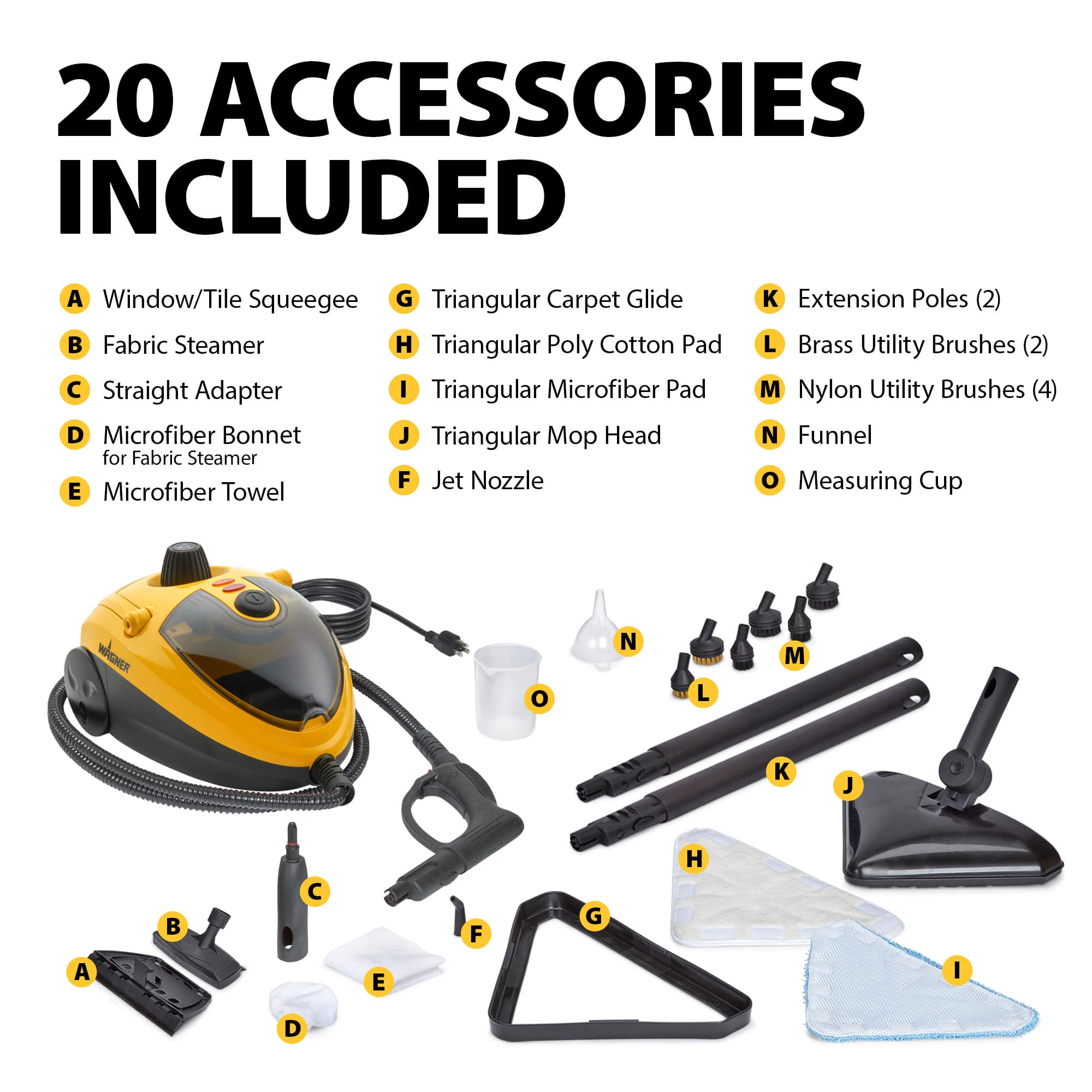 20 Accessories Included:
A. Window/Tile Squeegee
B. Fabric Steamer
C. Straight Adapter
D. Microfiber Bonnet for Fabric Steamer
E. Microfiber Towel
F. Jet Nozzle
G. Triangular Carpet Glide
H. Triangular Poly Cotton Pad
I. Triangular Microfiber Pad
J. Triangular Mo Head
K. Extension Poles (2)
L. Brass Utility Brushes (2)
M. Nylon Utility Brushes (4)
N. Funnel
O. Measuring Cup
WAGHER