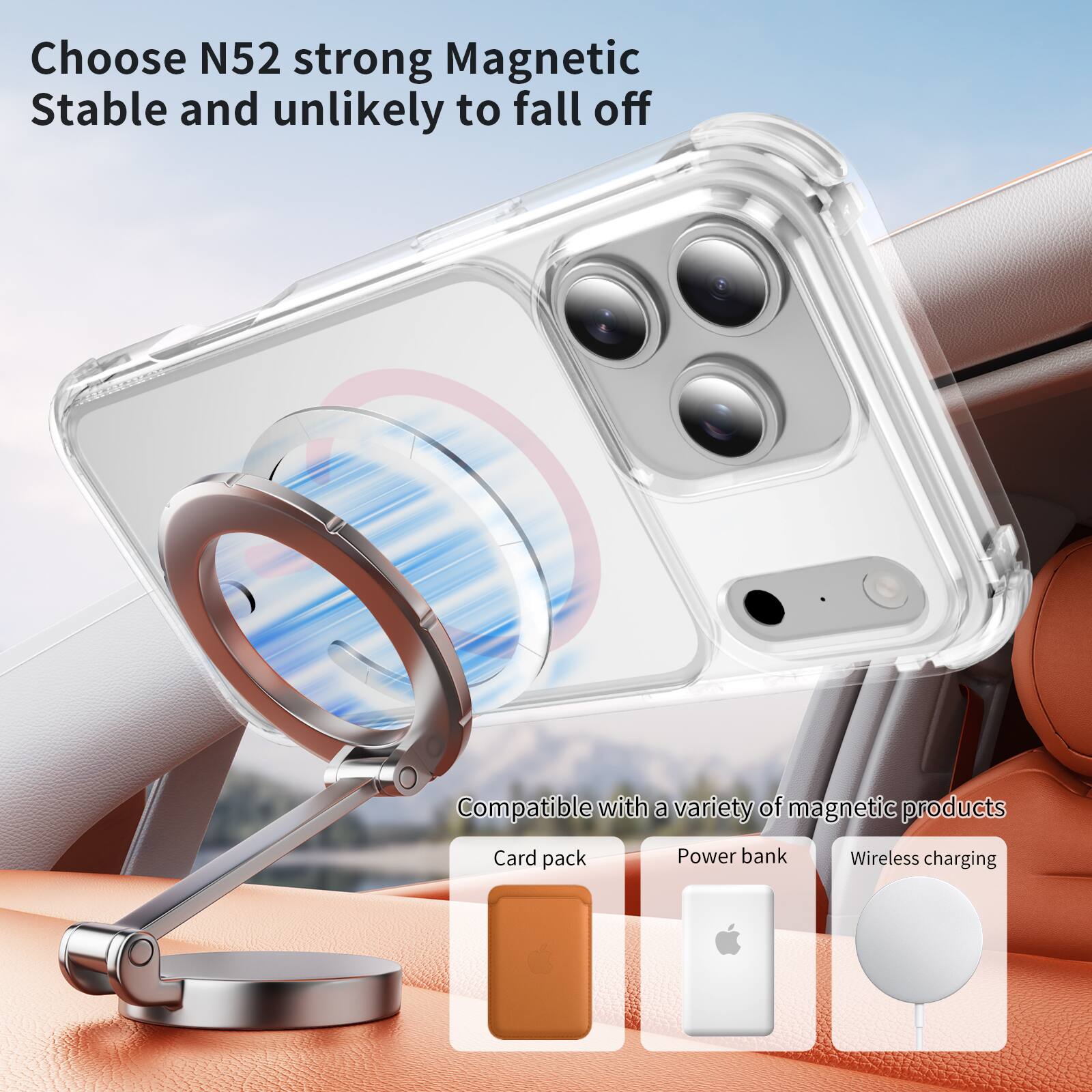 Choose N52 strong Magnetic  
Stable and unlikely to fall off  

Compatible with a variety of magnetic products  
- Card pack  
- Power bank  
- Wireless charging