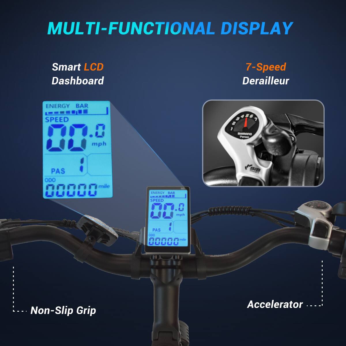 MULTI-FUNCTIONAL DISPLAY

Smart LCD Dashboard

7-Speed Derailleur

ENERGY BAR
SPEED 0.0 mph
PAS 00000 mile

SHIMANO 7SPEED

MS ENERGY BAR comil SPEED 0.0 mph
PAS 000 mile 00000

Non-Slip Grip

Accelerator