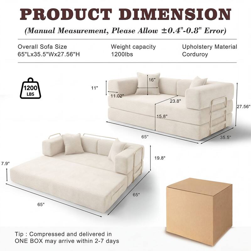 PRODUCT DIMENSION  
(Manual Measurement, Please Allow ±0.4"-0.8" Error)  

Overall Sofa Size: 65"Lx35.5"Wx27.56"H  
Weight capacity: 1200lbs  
Upholstery Material: Corduroy  

1200 LBS  

Tip: Compressed and delivered in ONE BOX may arrive within 2-7 days