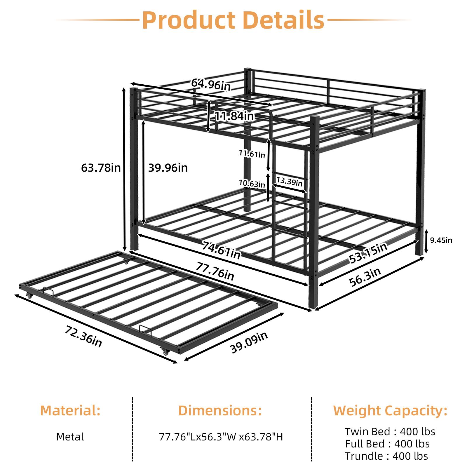 Product Details

Material: Metal

Dimensions: 77.76"L x 56.3"W x 63.78"H

Weight Capacity: 
- Twin Bed: 400 lbs
- Full Bed: 400 lbs
- Trundle: 400 lbs
